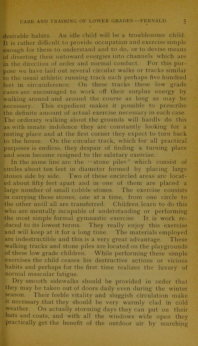 desirable habits. An idle child will be a troublesome child. It is rather difficult to provide occupation and exercise simple enough for them to understand and to do, or to devise means of diverting their untoward energies into channels which are in the direction of order and normal conduct. For this pur- pose we have laid out several circular walks or tracks similar to the usual athletic running track each perhaps five hundred feet in circumference. On these tracks these low grade cases are encouraged to work off their surplus energy by walking around and around the course as long as may be necessary. This expedient makes it possible to prescribe the definite amount of actual exercise necessary in each case. The ordinary walking about the grounds will hardlv do this as with innate indolence they are constantly looking for a resting place and at the first corner they expect to turn back to the house. On the circular track, which for all practical purposes is endless, they despair of finding a turning place and soon become resigned to the salutary exercise. In the same line are the “stone piles” which consist of circles about ten feet in diameter formed by placing large stones side by side. Two of these encircled areas are locat- ed about fifty feet apart and in one of them are placed a large number of small cobble stones. The exercise consists in carrying these stones, one at a time, from one circle to the other until all are transferred. Children learn to do this who are mentally incapable of understanding or performing the most simple formal gymnastic exercise. It is work re- duced to its lowest terms. They really enjoy this exercise and will keep at it for a long time. The materials employed are indestructible and this is a very great advantage. These walking tracks and stone piles are located on the playgrounds of these low grade children. While performing these simple exercises the child ceases his destructive actions or vicious habits and perhaps for the first time realizes the luxury of normal muscular fatigue. Dry smooth sidewalks should be provided in order that they may be taken out of doors dady even during the winter season. Their feeble vitality and sluggish circulation make it necessary that they should be very warmly clad in cold weather. On actually storming days they can put on their hats and coats, and with all the windows wide open they practically get the benefit of the outdoor air by marching