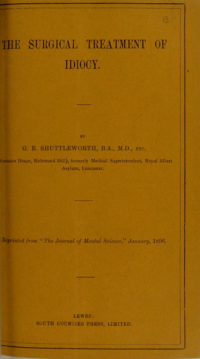/3 THE SURGICAL TREATMENT OF IDIOCY. BY G. E. SHUTTLEWORTH, B.A., M.D., etc. Waster House, Richmond Hill), formerly Medical Superintendent, Royal Albert Asylum, Lancaster. lteprinted from “ The Journal of Mental Science ” January, 1896. LEWES: SOUTH COUNTIES PRESS, LIMITED.