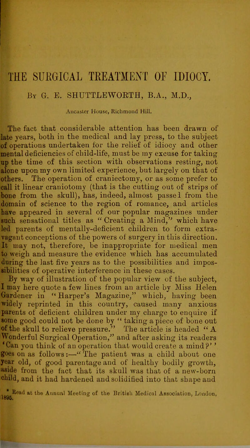 THE SURGICAL TREATMENT OF IDIOCY. By G. E. SHUTTLEWORTH, B.A., M.D., Aucaster House, Richmond Hill. The fact that considerable attention has been drawn of late years, both in the medical and lay press, to the subject of operations undertaken for the relief of idiocy and other mental deficiencies of child-life, must be my excuse for taking up the time of this section with observations resting, not alone upon my own limited experience, but largely on that of others. The operation of craniectomy, or as some prefer to call it linear craniotomy (that is the cutting out of strips of bone from the skull), has, indeed, almost passed from the domain of science to the region of romance, and articles have appeared in several of our popular magazines under such sensational titles as “Creating a Mind,5' which have led parents of mentally-deficient children to form extra- vagant conceptions of the powers of surgery in this direction. It may not, therefore, be inappropriate for medical men to weigh and measure the evidence which has accumulated during the last five years as to the possibilities and impos- sibilities of operative interference in these cases. By way of illustration of the popular view of the subject, I may here quote a few lines from an article by Miss Helen Gardener in “ Harper’s Magazine,” which, having been widely reprinted in this country, caused many anxious parents of deficient children under my charge to enquire if some good could not be done by “ taking apiece of bone out of the skull to relieve pressure.” The article is headed “A Wonderful Surgical Operation,” and after asking its readers ‘Can you think of an operation that would create a mind?’ ’ goes on as follows:—“ The patient was a child about one year old, of good parentage and of healthy bodily growth, aside from the fact that its skull was that of a new-born child, and it had hardened and solidified into that shape and loo ®eat* ltie Annunl Meeting of the British Medical Association, London,