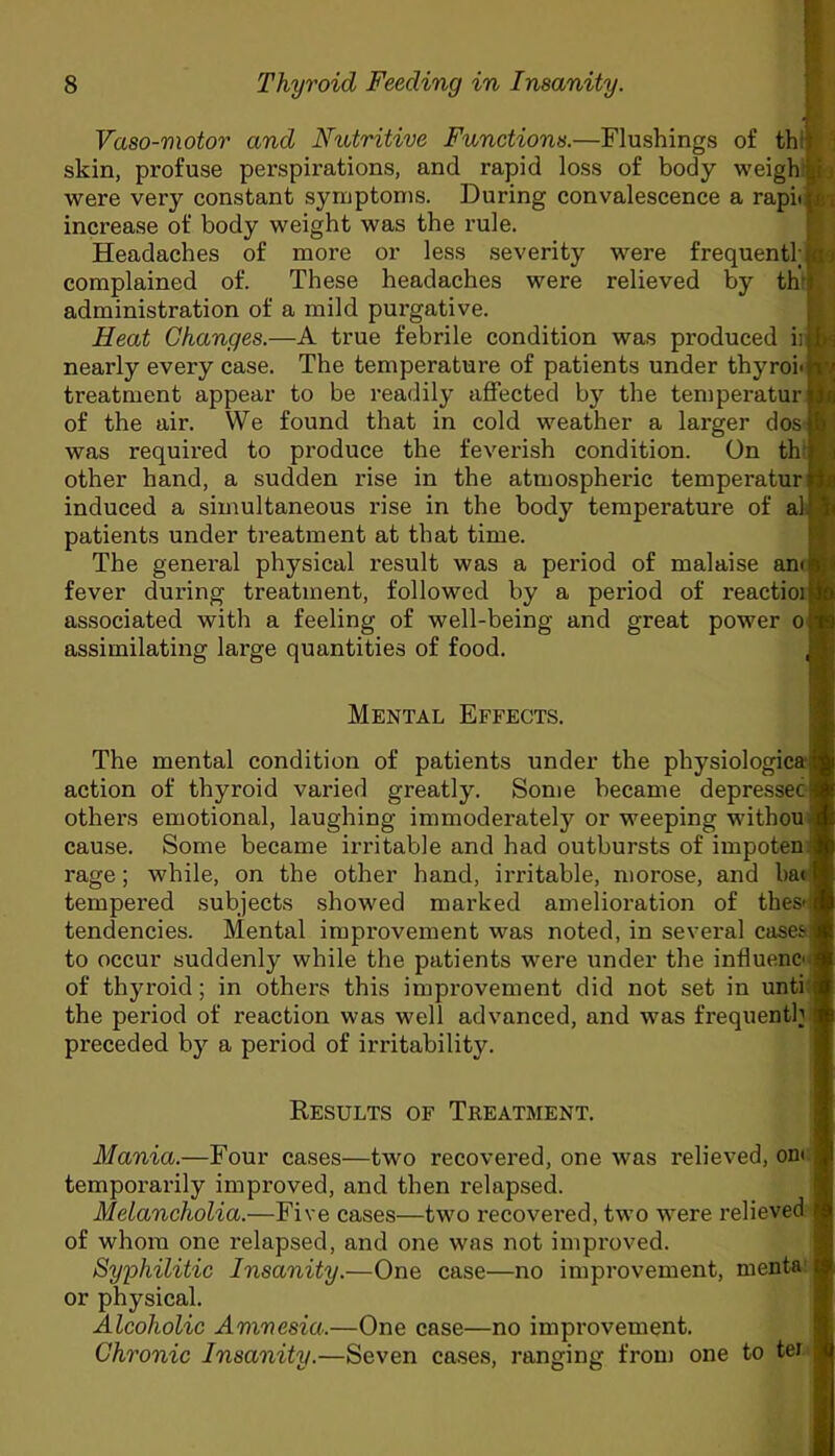 Vaso-motor and Nutritive Functions.—Flushings of tht skin, profuse perspirations, and rapid loss of body weigh ; were very constant symptoms. During convalescence a rapii & increase of body weight was the rule. Headaches of more or less severity wrere frequentl; c complained of. These headaches were relieved by th: administration of a mild purgative. Heat Changes.—A true febrile condition was produced iii bj nearly every case. The temperature of patients under thyroi« v treatment appear to be readily affected by the temperaturjg of the air. We found that in cold weather a larger dos was required to produce the feverish condition. On th' other hand, a sudden rise in the atmospheric temperatur induced a simultaneous rise in the body temperature of al patients under treatment at that time. The general physical result was a period of malaise am fever during treatment, followed by a period of reactioi associated with a feeling of well-being and great power o assimilating large quantities of food. , Mental Effects. The mental condition of patients under the physiologies; action of thyroid varied greatly. Some became depressec others emotional, laughing immoderately or weeping withou cause. Some became irritable and had outbursts of impoten rage; while, on the other hand, irritable, morose, and bat tempered subjects showed marked amelioration of thes-i tendencies. Mental improvement was noted, in several cases to occur suddenly while the patients wTere under the influenc*- of thyroid; in others this improvement did not set in unti the period of reaction was well advanced, and was frequently preceded by a period of irritability. Results of Treatment. Mania.—Four cases—two recovered, one was relieved, on< temporarily improved, and then relapsed. Melancholia.—Five cases—two recovei’ed, two were relieved of whom one relapsed, and one was not improved. Syphilitic Insanity.—One case—no improvement, menta I or physical. Alcoholic Amnesia.—One case—no improvement. Chronic Insanity.—Seven cases, ranging from one to ter