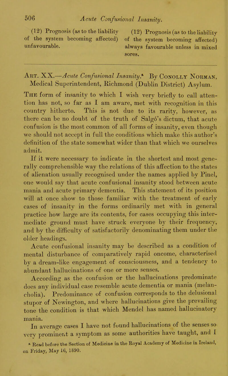 500 Acute Confusional Insanity. (12) Prognosis (as to the liability (12) Prognosis (as to the liability of the system becoming affected) of the system becoming affected) unfavourable. always favourable unless in mixed sores. Art. XX.—Acute Confusional Insanity.* By Conolly Norman, Medical Superintendent, Richmond (Dublin District) Asylum. The form of insanity to which I wish very briefly to call atten- tion has not, so far as I am aware, met with recognition in this country hitherto. This is not due to its rarity, however, as there can be no doubt of the truth of Salgb’s dictum, that acute confusion is the most common of all forms of insanity, even though we should not accept in full the conditions which make this author’s definition of the state somewhat wider than that which we ourselves admit. If it were necessary to indicate in the shortest and most gene- rally comprehensible way the relations of this affection to the states of alienation usually recognised under the names applied by Pinel, one would say that acute confusional insanity stood between acute mania and acute primary dementia. This statement of its position will at once show to those familiar with the treatment of early cases of insanity in the forms ordinarily met with in general practice how large are its contents, for cases occupying this inter- mediate ground must have struck everyone by their frequency, and by the difficulty of satisfactorily denominating them under the older headings. Acute confusional insanity may be described as a condition of mental disturbance of comparatively rapid oncome, characterised by a dream-like engagement of consciousness, and a tendency to abundant hallucinations of one or more senses. According as the confusion or the hallucinations predominate does any individual case resemble acute dementia or mania (melan- cholia). Predominance of confusion corresponds to the delusional stupor of Newington, and where hallucinations give the prevailing tone the condition is that which Mendel has named hallucinatory mania. In average cases I have not found hallucinations of the senses so very prominent a symptom as some authorities have taught, and I a Read before the Section of Medicine in the Royal Academy of Medicine in Ireland, on Friday, May 1C, 1890.