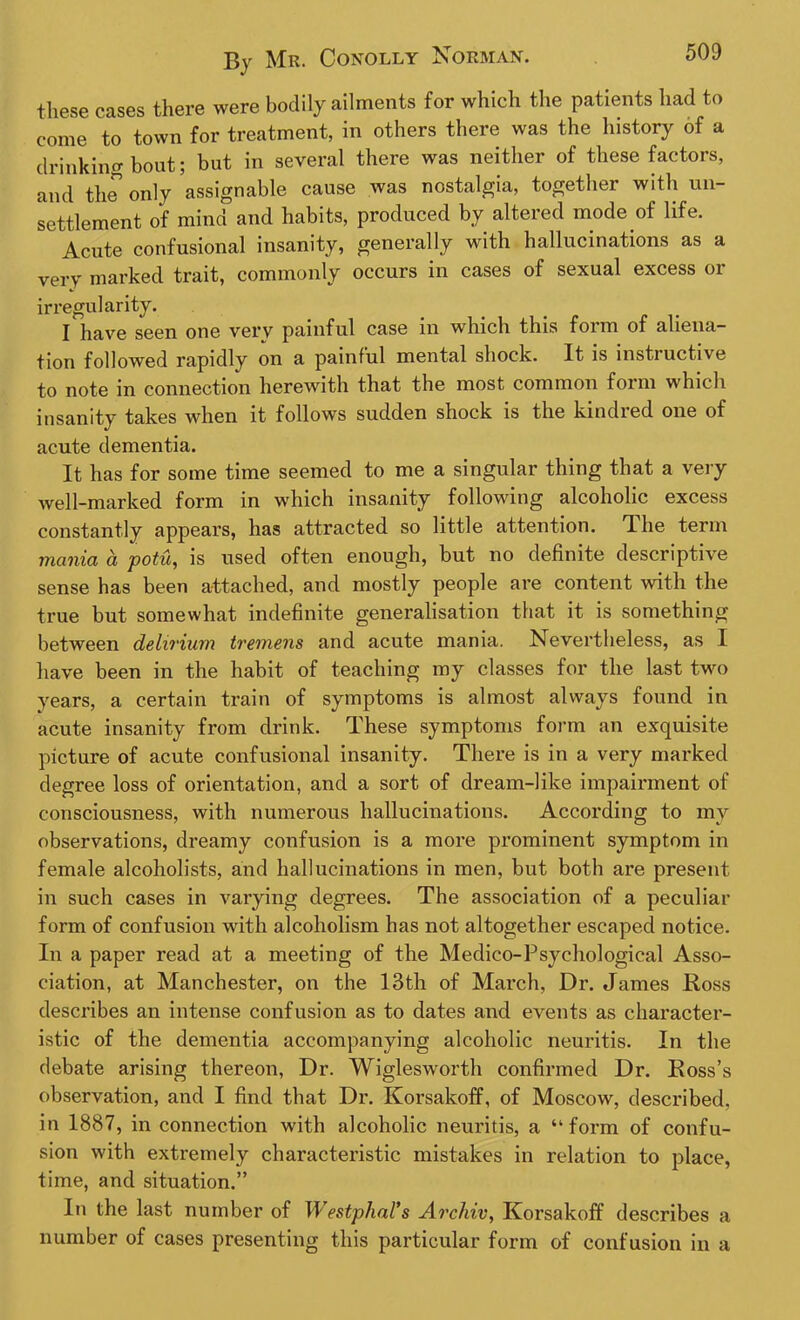 these cases there were bodily ailments for which the patients had to come to town for treatment, in others there was the history of a drinking bout; but in several there was neither of these factors, and the only assignable cause was nostalgia, together with un- settlement of mind and habits, produced by altered mode of life. Acute confusional insanity, generally with hallucinations as a very marked trait, commonly occurs in cases of sexual excess or irregularity. I have seen one very painful case in which this form of aliena- tion followed rapidly on a painful mental shock. It is instructive to note in connection herewith that the most common form which insanity takes when it follows sudden shock is the kindred one of acute dementia. It has for some time seemed to me a singular thing that a very well-marked form in which insanity following alcoholic excess constantly appears, has attracted so little attention. The term mania, ci potu, is used often enough, but no definite descriptive sense has been attached, and mostly people are content with the true but somewhat indefinite generalisation that it is something between delirium tremens and acute mania. Nevertheless, as I have been in the habit of teaching my classes for the last two years, a certain train of symptoms is almost always found in acute insanity from drink. These symptoms form an exquisite picture of acute confusional insanity. There is in a very marked degree loss of orientation, and a sort of dream-like impairment of consciousness, with numerous hallucinations. According to my observations, dreamy confusion is a more prominent symptom in female alcoholists, and hallucinations in men, but both are present in such cases in varying degrees. The association of a peculiar form of confusion with alcoholism has not altogether escaped notice. In a paper read at a meeting of the Medico-Psychological Asso- ciation, at Manchester, on the 13th of March, Dr. James Ross describes an intense confusion as to dates and events as character- istic of the dementia accompanying alcoholic neuritis. In the debate arising thereon, Dr. Wiglesworth confirmed Dr. Ross’s observation, and I find that Dr. Korsakoff, of Moscow, described, in 1887, in connection with alcoholic neuritis, a “ form of confu- sion with extremely characteristic mistakes in relation to place, time, and situation.” In the last number of Westphal’s Archiv, Korsakoff describes a number of cases presenting this particular form of confusion in a