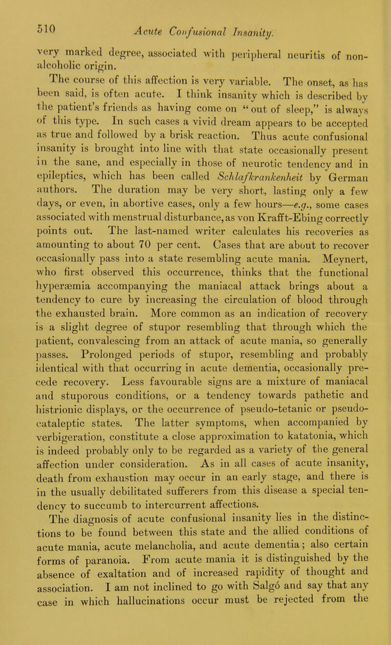 very marked degree, associated with peripheral neuritis of non- alcoholic origin. The course of this affection is very variable. The onset, as has been said, is often acute. I think insanity which is described by the patient’s friends as having come on “ out of sleep,” is always °f this type. In such cases a vivid dream appears to be accepted as true and followed by a brisk reaction. Thus acute confusional insanity is brought into line with that state occasionally present in the sane, and especially in those of neurotic tendency and in epileptics, which has been called Schlafkrankenheit by German authors. The duration may be very short, lasting only a few days, or even, in abortive cases, only a few hours—e.g., some cases associated with menstrual disturbance, as von Krafft-Ebing correctly points out. The last-named writer calculates his recoveries as amounting to about 70 per cent. Cases that are about to recover occasionally pass into a state resembling acute mania. Meynert, who first observed this occurrence, thinks that the functional hyperaemia accompanying the maniacal attack brings about a tendency to cure by increasing the circulation of blood through the exhausted brain. More common as an indication of recovery is a slight degree of stupor resembling that through which the patient, convalescing from an attack of acute mauia, so generally passes. Prolonged periods of stupor, resembling and probably identical with that occurring in acute dementia, occasionally pre- cede recovery. Less favourable signs are a mixture of maniacal and stuporous conditions, or a tendency towards pathetic and histrionic displays, or the occurrence of pseudo-tetanic or pseudo- cataleptic states. The latter symptoms, when accompanied by verbigeration, constitute a close approximation to katatonia, which is indeed probably only to be regarded as a variety of the general affection under consideration. As in all cases of acute insanity, death from exhaustion may occur in an early stage, and there is in the usually debilitated sufferers from this disease a special ten- dency to succumb to intercurrent affections. The diagnosis of acute confusional insanity lies in the distinc- tions to be found between this state and the allied conditions of acute mania, acute melancholia, and acute dementia; also certain forms of paranoia. From acute mania it is distinguished by the absence of exaltation and of increased rapidity of thought and association. I am not inclined to go with Salg6 and say that any case in which hallucinations occur must be rejected from the