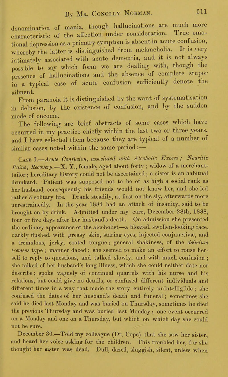 denomination of mania, though hallucinations are much more characteristic of the affection under consideration. True emo- tional depression as a primary symptom is absent in acute confusion, whereby the latter is distinguished from melancholia. It is very intimately associated with acute dementia, and it is not always possible to say which form we are dealing with, though the presence of hallucinations and the absence of complete stupor in a typical case of acute confusion sufficiently denote the ailment. From paranoia it is distinguished by the want of systematisation in delusion, by the existence of confusion, and by the sudden mode of oncome. The following are brief abstracts of some cases which have occurred in my practice chiefly within the last two or three years, and I have selected them because they are typical of a number of similar cases noted within the same period :— Case I.—Acute Confusion, associated with Alcoholic Excess; Neuritic Pains; Recovery.—X. Y., female, aged about forty ; widow of a merchant- tailor; hereditary history could not be ascertained ; a sister is an habitual drunkard. Patient was supposed not to be of as high a social rank as her husband, consequently his friends would not know her, and she led rather a solitary life. Drank steadily, at first on the sly, afterwards more unrestrainedly. In the year 1884 had an attack of insanity, said to be brought on by drink. Admitted under my care, December 28th, 1888, four or five days after her husband’s death. On admission she presented the ordinary appearance of the alcoholist—a bloated, swollen-looking face, darkly flushed, with greasy skin, staring eyes, injected conjunctivas, and a tremulous, jerky, coated tongue; general shakiness, of the delirium tremens type ; manner dazed ; she seemed to make an effort to rouse her- self to reply to questions, and talked slowly, and with much confusion ; she talked of her husband’s long illness, which she could neither date nor describe; spoke vaguely of continual quarrels with his nurse and his relations, but could give no details, or confused different individuals and different times in a way that made the story entirely unintelligible ; she confused the dates of her husband’s death and funeral; sometimes she said he died last Monday and was buried on Thursday, sometimes he died the previous Thursday and was buried last Monday ; one event occurred on a Monday and one on a Thursday, but which on which day she could not be sure. December 30.—Told my colleague (Dr. Cope) that she saw her sister, and heard her voice asking for the children. This troubled her, for she thought her sister was dead. Dull, dazed, sluggish, silent, unless when