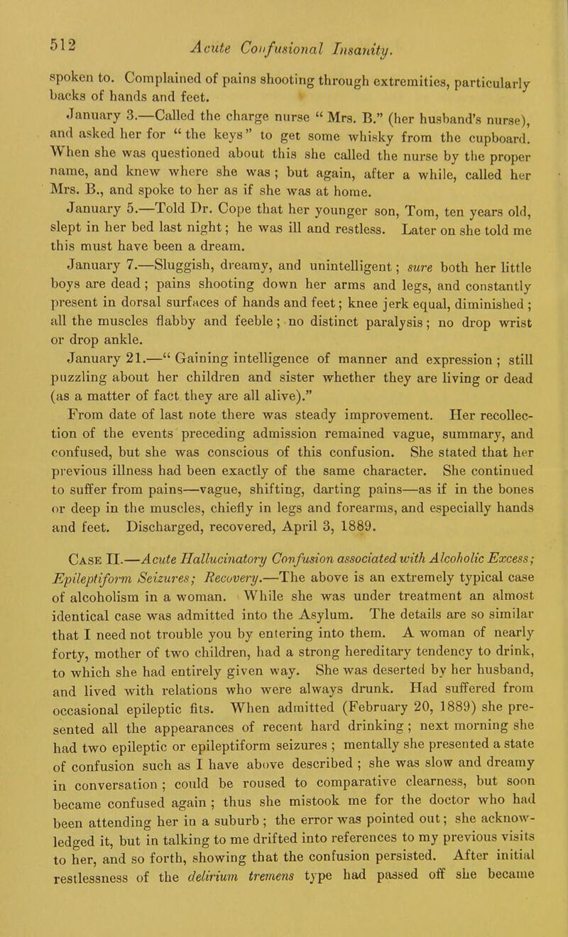 spoken to. Complained of pains shooting through extremities, particularly backs of hands and feet. January 3.—Called the charge nurse “ Mrs. B.” (her husband’s nurse), and asked her for “ the keys ” to get some whisky from the cupboard. When she was questioned about this she called the nurse by the proper name, and knew where she was ; but again, after a while, called her Mrs. B., and spoke to her as if she was at home. January 5. Told Dr. Cope that her younger son, Tom, ten years old, slept in her bed last night; he was ill and restless. Later on she told me this must have been a dream. January 7.—Sluggish, dreamy, and unintelligent; sure both her little boys are dead ; pains shooting down her arms and legs, and constantly present in dorsal surfaces of hands and feet; knee jerk equal, diminished ; all the muscles flabby and feeble; no distinct paralysis; no drop wrist or drop ankle. January 21.—“ Gaining intelligence of manner and expression; still puzzling about her children and sister whether they are living or dead (as a matter of fact they are all alive).” From date of last note there was steady improvement. Her recollec- tion of the events preceding admission remained vague, summary, and confused, but she was conscious of this confusion. She stated that her previous illness had been exactly of the same character. She continued to suffer from pains—vague, shifting, darting pains—as if in the bones or deep in the muscles, chiefly in legs and forearms, and especially hands and feet. Discharged, recovered, April 3, 1889. Case II.—Acute Hallucinatory Confusion associated with Alcoholic Excess; Epileptiform Seizures; Recovery.—The above is an extremely typical case of alcoholism in a woman. While she was under treatment an almost identical case was admitted into the Asylum. The details are so similar that I need not trouble you by entering into them. A woman of nearly forty, mother of two children, had a strong hereditary tendency to drink, to which she had entirely given way. She was deserted bv her husband, and lived with relations who were always drunk. Had suffered from occasional epileptic fits. When admitted (February 20, 1889) she pre- sented all the appearances of recent hard drinking ; next morning she had two epileptic or epileptiform seizures ; mentally she presented a state of confusion such as I have above described ; she was slow and dreamy in conversation ; could be roused to comparative clearness, but soon became confused again ; thus she mistook me for the doctor who had been attending her in a suburb ; the error was pointed out; she acknow- ledged it, but in talking to me drifted into references to my previous visits to her, and so forth, showing that the confusion persisted. After initial restlessness of the delirium tremens type had passed off she became