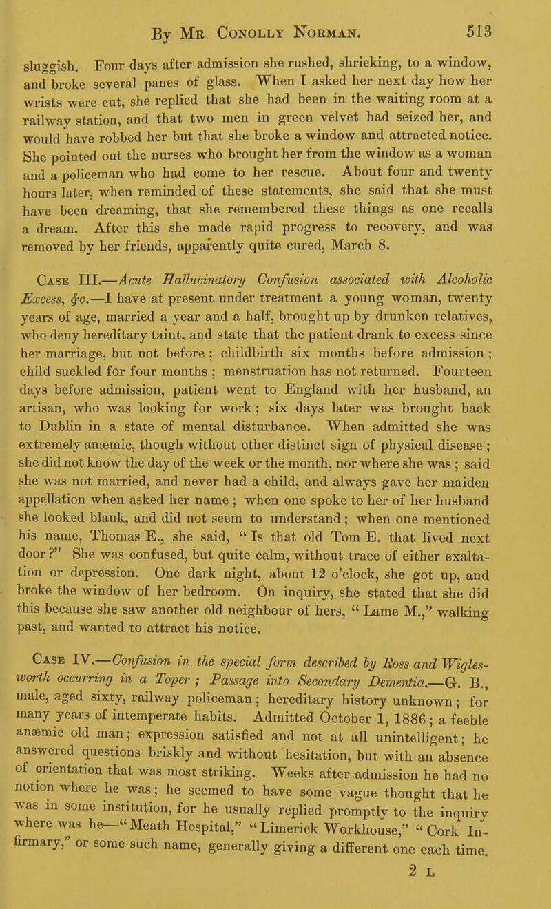 sluggish. Four days after admission she rushed, shrieking, to a window, and broke several panes of glass. When I asked her next day how her wrists were cut, she replied that she had been in the waiting room at a railway station, and that two men in green velvet had seized her, and would have robbed her but that she broke a window and attracted notice. She pointed out the nurses who brought her from the window as a woman and a policeman who had come to her rescue. About four and twenty hours later, when reminded of these statements, she said that she must have been dreaming, that she remembered these things as one recalls a dream. After this she made rapid progress to recovery, and was removed by her friends, apparently quite cured, March 8. Case III.—Acute Hallucinatory Confusion associated with Alcoholic Excess, $c.—I have at present under treatment a young woman, twenty years of age, married a year and a half, brought up by drunken relatives, who deny hereditary taint, and state that the patient drank to excess since her marriage, but not before ; childbirth six months before admission ; child suckled for four months ; menstruation has not returned. Fourteen days before admission, patient went to England with her husband, an artisan, who was looking for work; six days later was brought back to Dublin in a state of mental disturbance. When admitted she was extremely amemic, though without other distinct sign of physical disease ; she did not know the day of the week or the month, nor where she was ; said she was not married, and never had a child, and always gave her maiden appellation when asked her name ; when one spoke to her of her husband she looked blank, and did not seem to understand; when one mentioned his name, Thomas E., she said, “ Is that old Tom E. that lived next door ?” She was confused, but quite calm, without trace of either exalta- tion or depression. One dark night, about 12 o’clock, she got up, and broke the window of her bedroom. On inquiry, she stated that she did this because she saw another old neighbour of hers, “ Lame M.,” walking past, and wanted to attract his notice. Case IV.—Confusion in the special form described by Ross and Wigles- worth occurring in a Toper ; Passage into Secondary Dementia.—G. B., male, aged sixty, railway policeman; hereditary history unknown ; for many years of intemperate habits. Admitted October 1, 1886; a feeble anemic old man; expression satisfied and not at all unintelligent; he answered questions briskly and without hesitation, but with an absence of orientation that was most striking. Weeks after admission he had no notion where he was; he seemed to have some vague thought that he was in some institution, for he usually replied promptly to the inquiry where was he—“Meath Hospital,” “Limerick Workhouse,” “Cork In- firmary , or some such name, generally giving a different one each time. 2 L