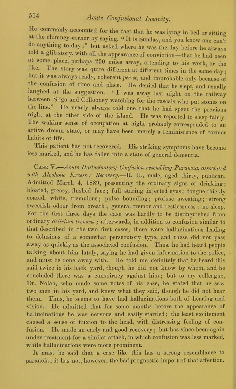 He commonly accounted for the fact that he was lying in bed or sitting at the chimney-corner by saying, “ It is Sunday, and you know one can’t ( o anything to day; but asked where he was the day before he always told a glib story, with all the appearance of conviction—that he had been at some place, perhaps 250 miles away, attending to his work, or the like. I lie story was quite different at different times in the same day; but it was always ready, coherent per se, and improbable only because of the confusion of time and place. lie denied that he slept, and usually laughed at the suggestion. “ I was away last night on the railway between Sligo and Collooney watching for the rascals who put stones on the line.” He nearly always told one that he had spent the previous night at the other side of the island. He was reported to sleep fairly. The waking sense of occupation at night probably corresponded to an active dream state, or may have been merely a reminiscence of former habits of life. This patient has not recovered. His striking symptoms have become less marked, and he has fallen into a state of general dementia. Case V.—Acute Hallucinatory Confusion resembling Paranoia, associated with Alcoholic Excess ; Recovery.—R. U., male, aged thirty, publican. Admitted March 4, 1889, presenting the ordinary signs of drinking; bloated, greasy, flushed face; full staring injected eyes; tongue thickly coated, white, tremulous; pulse bounding; profuse sweating; strong sweetish odour from breath; general tremor and restlessness ; no sleep. For the first three days the case was hardly to be distinguished from ordinary delirium tremens ; afterwards, in addition to confusion similar to that described in the two first cases, there were hallucinations leading to delusions of a somewhat persecutory type, and these did not pass away as quickly as the associated confusion. Thus, he had heard people talking about him lately, saying he had given information to the police, and must be done away with. He told me definitely that he heard this said twice in his back yai’d, though he did not know by whom, and he concluded there was a conspiracy against him; but to my colleague, Dr. Nolan, who made some notes of his case, he stated that he saw two men in his yard, and knew what they said, though he did not hear them. Thus, he seems to have had hallucinations both of hearing and vision. He admitted that for some months before the appearance of hallucinations he was nervous and easily startled; the least excitement caused a sense of fluxion to the head, with distressing feeling of con- fusion. He made an early and good recovery; but has since been again under treatment for a similar attack, in which confusion was less marked, while hallucinations were more prominent. It must be said that a case like this has a strong resemblance to paranoia; it has not, however, the bad prognostic import of that affection.