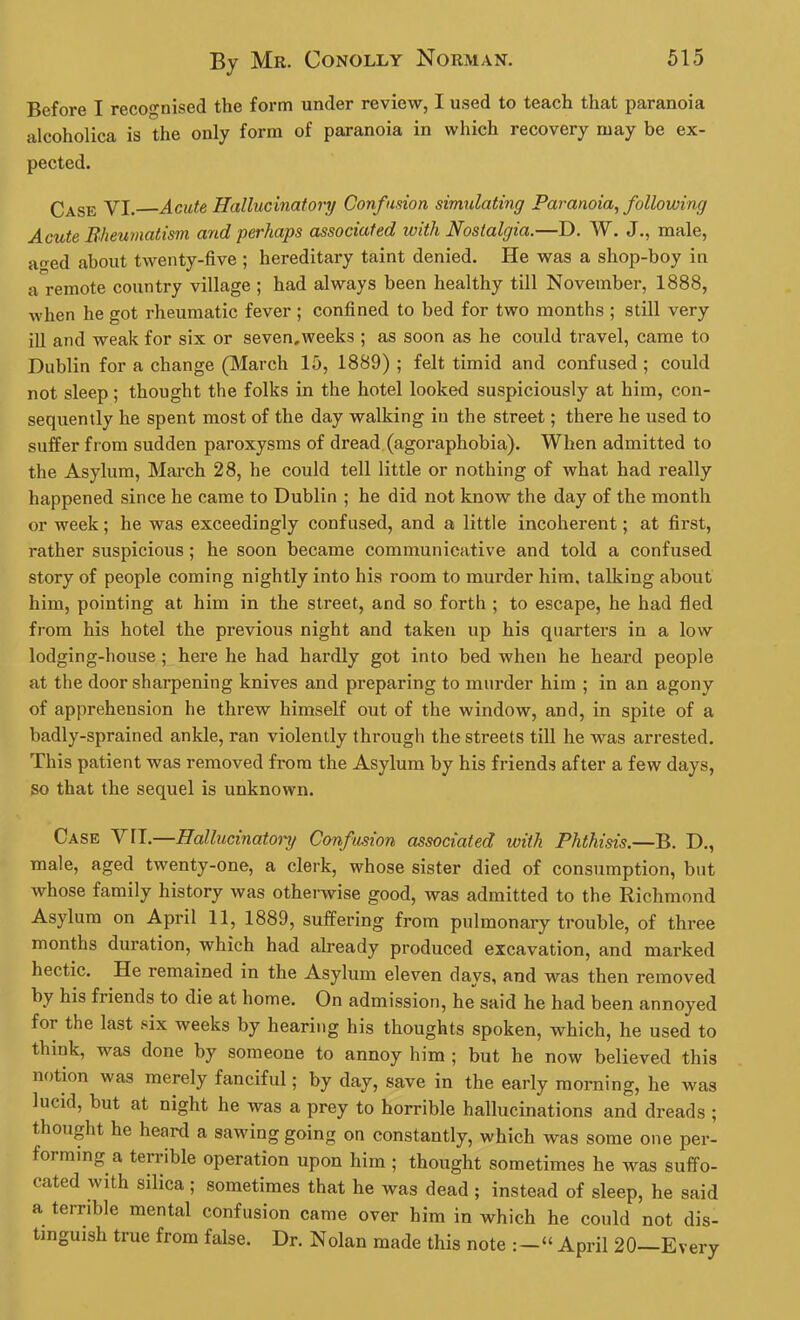 Before I recognised the form under review, I used to teach that paranoia alcoholica is the only form of paranoia in which recovery may be ex- pected. Case VI. Acute Hallucinatory Confusion simulating Paranoia, following Acute Rheumatism and perhaps associated with Nostalgia.—D. W. J., male, a<red about twenty-five ; hereditary taint denied. He was a shop-boy in a remote country village ; had always been healthy till November, 1888, when he got rheumatic fever ; confined to bed for two months ; still very ill and weak for six or seven,weeks ; as soon as he could travel, came to Dublin for a change (March 15, 1889) ; felt timid and confused ; could not sleep; thought the folks in the hotel looked suspiciously at him, con- sequently he spent most of the day walking in the street; there he used to suffer from sudden paroxysms of dread (agoraphobia). When admitted to the Asylum, March 28, he could tell little or nothing of what had really happened since he came to Dublin ; he did not know the day of the month or week; he was exceedingly confused, and a little incoherent; at first, rather suspicious; he soon became communicative and told a confused story of people coming nightly into his room to murder him, talking about him, pointing at him in the street, and so forth ; to escape, he had fled from his hotel the previous night and taken up his quarters in a low lodging-house ; here he had hardly got into bed when he heard people at the door sharpening knives and preparing to murder him ; in an agony of apprehension he threw himself out of the window, and, in spite of a badly-sprained ankle, ran violently through the streets till he was arrested. This patient was removed from the Asylum by his friends after a few days, so that the sequel is unknown. Case VII.—Hallucmatoiy Confusion associated with Phthisis.—B. D., male, aged twenty-one, a clerk, whose sister died of consumption, but whose family history was otherwise good, was admitted to the Richmond Asylum on April 11, 1889, suffering from pulmonary trouble, of three months duration, which had already produced excavation, and marked hectic. He remained in the Asylum eleven days, and was then removed by his friends to die at home. On admission, he said he had been annoyed fot the last six weeks by hearing his thoughts spoken, which, he used to think, was done by someone to annoy him ; but he now believed this notion was merely fanciful; by day, save in the early morning, he was lucid, but at night he was a prey to horrible hallucinations and dreads ; thought he heard a sawing going on constantly, which was some one per- forming a terrible operation upon him ; thought sometimes he was suffo- cated with silica ; sometimes that he was dead ; instead of sleep, he said a terrible mental confusion came over him in which he could not dis- tinguish true from false. Dr. Nolan made this note : —“ April 20 Every