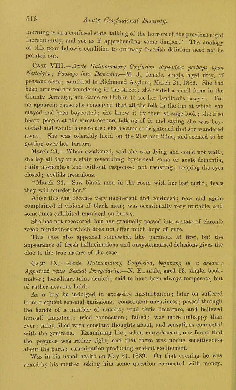 morning is in a confused state, talking of the horrors of the previous night incredulously, and yet as if apprehending some danger.” The analogy oi this poor fellow’s condition to ordinary feverish delirium need not be pointed out. Case VIII. Acute Hallucinatory Confusion, dependent perhaps upon Nostalgia ; Passage into Dementia.—M. J., female, single, aged fifty, of peasant class; admitted to Richmond Asylum, March 21, 1889. She had been arrested for wandering in the street; she rented a small farm in the County Armagh, and came to Dublin to see her landlord’s lawyer. For no apparent cause she conceived that all the folk in the inn at which she stayed had been boycotted; she knew it by their strange look; she also heard people at the street-corners talking of it, and saying she was boy- cotted and would have to die ; she became so frightened that she wandered away. She was tolerably lucid on the 21st and 22nd, and seemed to be getting over her terrors. March 23.—When awakened, said she was dying and could not walk; she lay all day in a state resembling hysterical coma or acute dementia, quite motionless and without response; not resisting; keeping the eyes closed; eyelids tremulous. “ March. 24.—Saw black men in the room with her last night; fears they will murder her.” After this she became very incoherent and confused; now and again complained of visions of black men; was occasionally very irritable, and sometimes exhibited maniacal outbursts. She has not recovered, but has gradually passed into a state of chronic weak-mindedness which does not offer much hope of cure. This case also appeared somewhat like paranoia at first, but the appearance of fresh hallucinations and unsystematised delusions gives the clue to the true nature of the case. ■ Case IX.—Acute Hallucinatory Confusion, beginning in a dream ; Apparent cause Sexual Irregularity.—N. E., male, aged 33, single, book- maker ; hereditary taint denied; said to have been always temperate, but of rather nervous habit. As a boy he indulged in excessive masturbation ; later on suffered from frequent seminal emissions ; consequent uneasiness ; passed through the hands of a number of quacks; read their literature, and believed himself impotent; tried connection; failed; was more unhappy than ever; mind filled with constant thoughts about, and sensations connected with the genitalia. Examining him, when convalescent, one found that the prepuce was rather tight, and that there was undue sensitiveness about the parts ; examination producing evident excitement. Was in his usual health on May 31, 1889. On that evening he was vexed by his mother asking him some question connected with money,