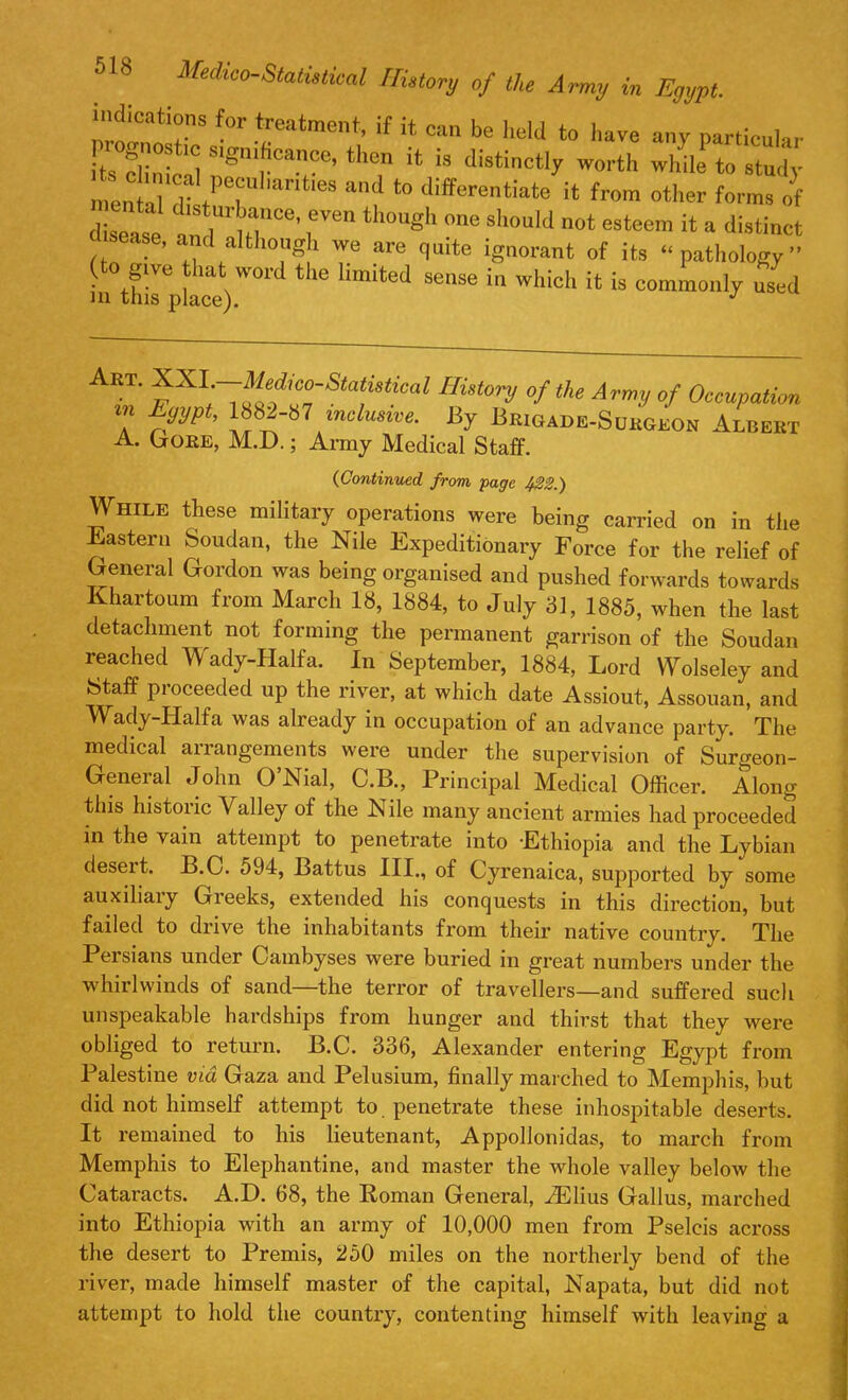 f°r *reatment- if ca» be held to have any particular its S S'gnif!Cance’ tllcn '* is distinctly worth while to study men ' dtP<!r nt'eS *° differentiate * f>m other forms of disoat rVe 10Ugh °e Sh°uld not esteem H a d«tinct ■sease, and although we are quite ignorant of its “pathology” (to give that word the limited sense in which it is commonly used • ' yXL i ^‘dtco-Statishcal History of the Army of Occupation in Egypt, 1882-b7 inclusive. By Brigade-Sukgeon Albekt A. Goee, M.D.; Army Medical Staff. (Continued, from page f22.) While these military operations were being carried on in the Eastern Soudan, the Nile Expeditionary Force for the relief of General Gordon was being organised and pushed forwards towards Khartoum from March 18, 1884, to July 81, 1885, when the last detachment not forming the permanent garrison of the Soudan reached Wady-Halfa. In September, 1884, Lord Wolseley and Staff pioceeded up the river, at which date Assiout, Assouan, and Wady-Halfa was already in occupation of an advance party. The medical arrangements were under the supervision of Surgeon- General John O’Nial, C.B., Principal Medical Officer. Along this histoiic Valley of the Nile many ancient armies had proceeded in the vain attempt to penetrate into Ethiopia and the Lybian deseit. B.C. 594, Battus III., of Cyrenaica, supported by some auxiliaiy Gieeks, extended his conquests in this direction, but failed to drive the inhabitants from their native country. The Persians under Cambyses were buried in great numbers under the whirlwinds of sand—the terror of travellers—and suffered such unspeakable hardships from hunger and thirst that they were obliged to return. B.C. 336, Alexander entering Egypt from Palestine via Gaza and Pelusium, finally marched to Memphis, but did not himself attempt to. penetrate these inhospitable deserts. It remained to his lieutenant, Appollonidas, to march from Memphis to Elephantine, and master the whole valley below the Cataracts. A.D. 68, the Roman General, iElius Gallus, marched into Ethiopia with an army of 10,000 men from Pselcis across the desert to Premis, 250 miles on the northerly bend of the river, made himself master of the capital, Napata, but did not attempt to hold the country, contenting himself with leaving a