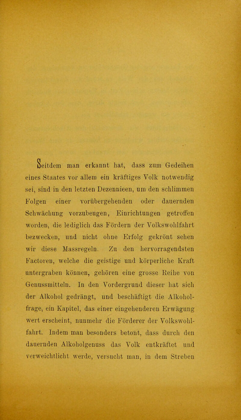 Seitdem man erkannt hat, dass zum Gedeihen eines Staates vor allem ein kräftiges Volk notwendig sei, sind in den letzten Dezennieen, um den schlimmen Folgen einer vorübergehenden oder dauernden Schwächung vorzubeugen, Einrichtungen getroffen worden, die lediglich das Fördern der Volkswohlfahrt bezwecken, und nicht ohne Erfolg gekrönt sehen wir diese Massregeln. Zu den hervorragendsten Factoreu, welche die geistige und körperliche Kraft untergraben können, gehören eine grosse Reihe von Genussmitteln. In den Vordergrund dieser hat sich der Alkohol gedrängt, und beschäftigt die Alkohol- frage, ein Kapitel, das einer eingehenderen Erwägung wert erscheint, nunmehr die Förderer der Volkswohl- fahrt. Indem man besonders betont, dass durch den dauernden Alkoholgenuss das Volk entkräftet und verweichlicht werde, versucht man, in dem Streben