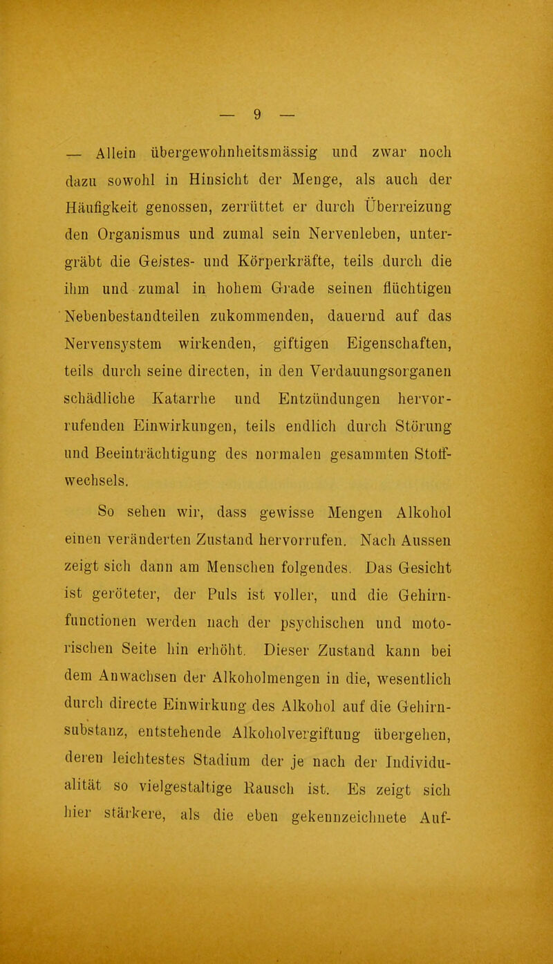 — Allein übergewohnheitsmässig und zwar noch dazu sowohl in Hinsicht der Menge, als auch der Häufigkeit genossen, zerrüttet er durch Überreizung den Organismus und zumal sein Nervenleben, unter- gräbt die Geistes- und Körperkräfte, teils durch die ihm und zumal in hohem Grade seinen flüchtigen Nebenbestandteilen zukommenden, dauernd auf das Nervensystem wirkenden, giftigen Eigenschaften, teils durch seine directen, in den Verdauungsorganen schädliche Katarrhe und Entzündungen hervor- rufenden Einwirkungen, teils endlich durch Störung und Beeinträchtigung des normalen gesammten Stoff- wechsels. So sehen wir, dass gewisse Mengen Alkohol einen veränderten Zustand hervorrufen. Nach Aussen zeigt sich dann am Menschen folgendes. Das Gesicht ist geröteter, der Puls ist voller, und die Gehirn- functionen werden nach der psychischen und moto- rischen Seite hin erhöht. Dieser Zustand kann bei dem Anwachsen der Alkoholmengen in die, wesentlich durch directe Einwirkung des Alkohol auf die Gehirn- substanz, entstehende Alkoholvergiftung übergehen, deren leichtestes Stadium der je nach der Individu- alität so vielgestaltige Rausch ist. Es zeigt sich hier stärkere, als die eben gekennzeichnete Auf-