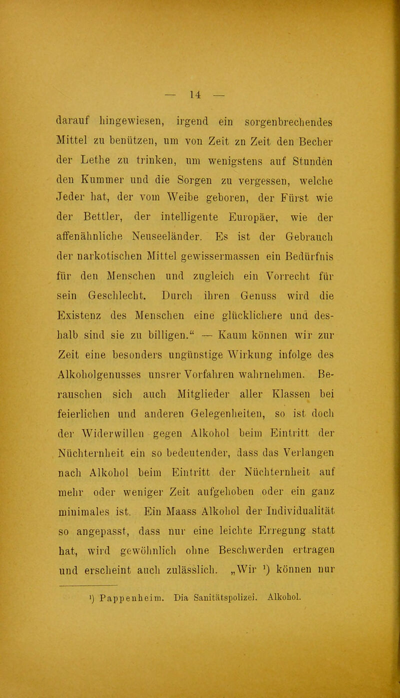 darauf liingewiesen, irgend ein sorgenbrechendes Mittel zu benützen, um von Zeit zn Zeit den Becher der Lethe zu trinken, um wenigstens auf Stunden den Kummer und die Sorgen zu vergessen, welche Jeder hat, der vom Weibe geboren, der Fürst wie der Bettler, der intelligente Europäer, wie der affenähnliche Neuseeländer. Es ist der Gebrauch der narkotischen Mittel gewissermassen ein Bedürfnis für den Menschen und zugleich ein Vorrecht für sein Geschlecht. Durch ihren Genuss wird die Existenz des Menscheu eine glücklichere und des- halb sind sie zu billigen.“ — Kaum können wir zur Zeit eine besonders ungünstige Wirkung infolge des Alkoholgenusses unsrer Vorfahren wahrnehmen. Be- rauschen sich auch Mitglieder aller Klassen bei feierlichen und anderen Gelegenheiten, so ist doch der Widerwillen gegen Alkohol beim Eintritt der Nüchternheit ein so bedeutender, dass das Verlangen nach Alkohol beim Eintritt der Nüchternheit auf mehr oder weniger Zeit aufgehoben oder ein gauz minimales ist. Ein Maass Alkohol der Individualität so angepasst, dass nur eine leichte Erregung statt hat, wird gewöhnlich ohne Beschwerden ertragen und erscheint auch zulässlich. „Wir können nur ') Pappenheim. Dia Sanitätspolizei. Alkohol.