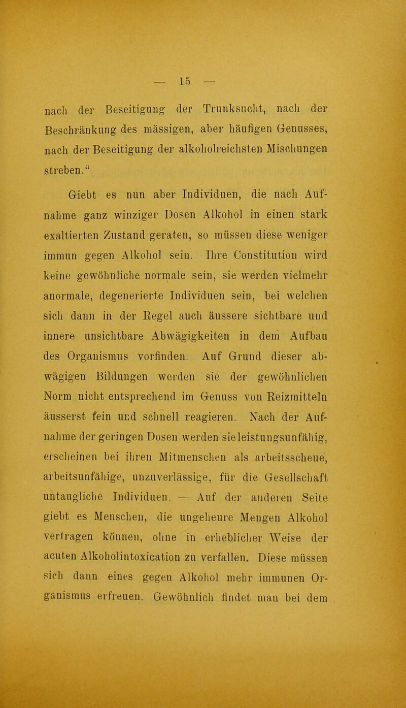 nach der Beseitigung- der Trunksucht, nach der Beschränkung des massigen, aber häufigen Genusses, nach der Beseitigung der alkoholreichsten Mischungen streben.“ Giebt es nun aber Individuen, die nach Auf- nahme ganz winziger Dosen Alkohol in einen stark exaltierten Zustand geraten, so müssen diese weniger immun gegen Alkohol sein. Ihre Constitution wird keine gewöhnliche normale sein, sie werden vielmehr anormale, degenerierte Individuen sein, bei welchen sich dann in der Regel auch äussere sichtbare lind innere unsichtbare Abwägigkeiten in dem Aufbau des Organismus vorfinden. Auf Grund dieser ab- wägigen Bildungen werden sie der gewöhnlichen Norm nicht entsprechend im Genuss von Reizmitteln äusserst fein und schnell reagieren. Nach der Auf- nahme der geringen Dosen werden sieleistungsunfähig, erscheinen bei ihren Mitmenschen als arbeitsscheue, arbeitsunfähige, unzuverlässige, für die Gesellschaft untaugliche Individuen. — Auf der anderen Seite giebt es Menschen, die ungeheure Mengen Alkohol vertragen können, ohne in erheblicher Weise der acuten Alkoholintoxicatiou zu verfallen. Diese müssen sich dann eines gegen Alkohol mehr immunen Or- ganismus erfreuen. Gewöhnlich findet man bei dem