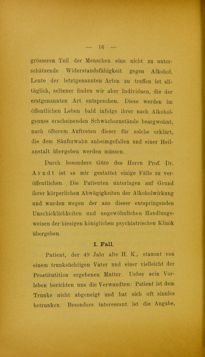 grösseren Teil der Menschen eine nicht zu unter- schätzende Widerstandsfähigkeit gegen Alkohol. Leute der letztgenannten Arten zu treffen ist all- täglich, seltener finden wir aber Individuen, die der erstgenannten Art entsprechen. Diese werden im öffentlichen Leben bald infolge ihrer nach Alkohol- genuss erscheinenden Schwächezustände beargwöhnt, nach öfterem Auftreten dieser für solche erklärt, die dein Säuferwahn anheimgefallen und einer Heil- anstalt übergeben werden müssen. Durch besondere Güte des Herrn Prof. Dr. A r n d t ist es mir gestattet einige Fälle zu ver- öffentlichen. Die Patienten unterlagen auf Grund ihrer körperlichen Abwägigkeiten der Alkohol Wirkung und wurden wegen der aus dieser entspringenden Unschicklichkeiten und ungewöhnlichen Handlungs- weisen der hiesigen königlichen psj^chiatrischen Klinik übergeben, I. Fall. Patient, der 49 Jahr alte H. K., stammt von einem trunksüchtigen Vater und einer vielleicht der Prostitutition ergebenen Mutter. Ueber sein Vor- leben berichten uns die Verwandten: Patient ist dem Trünke nicht abgeneigt und hat sich oft sinnlos betrunken. Besonders interessant ist die Angabe,