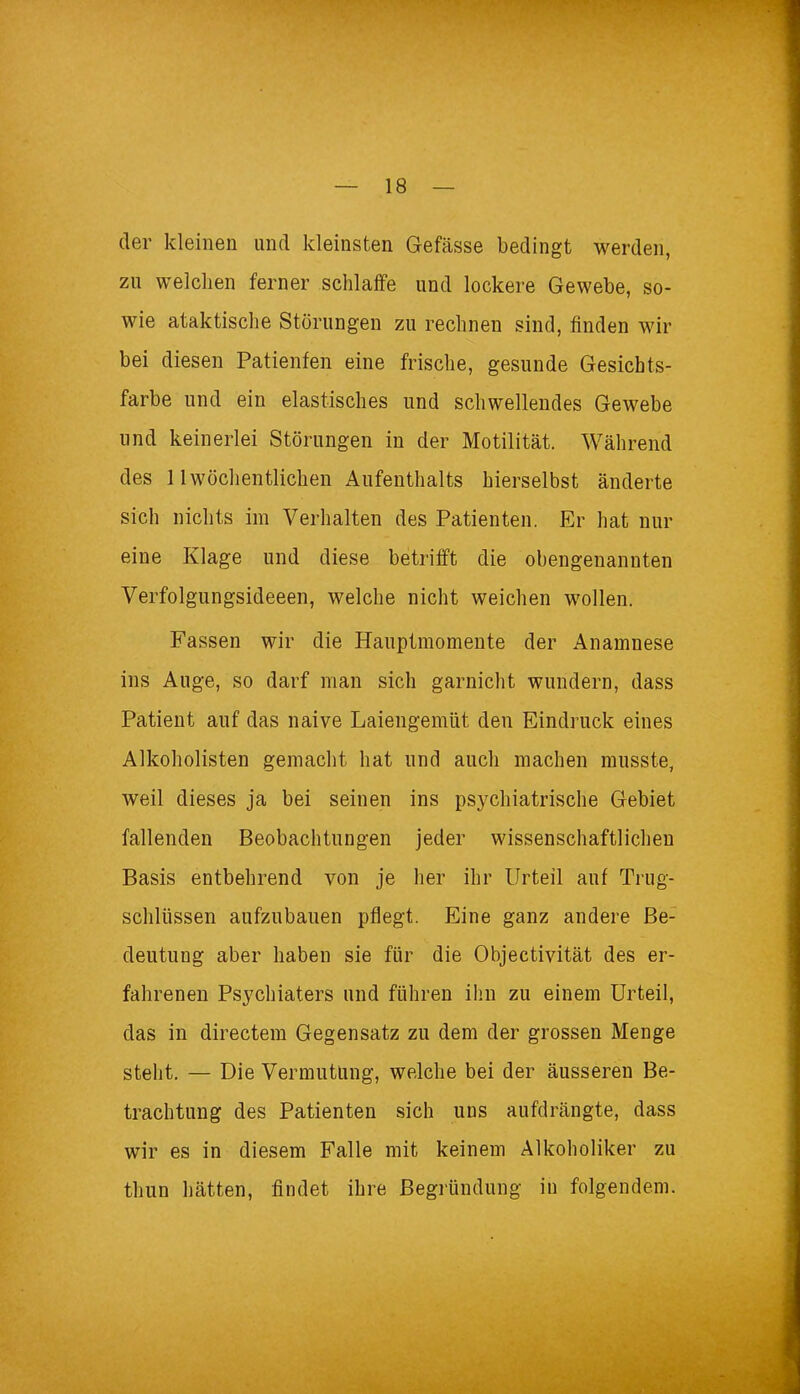 der kleinen und kleinsten Gefässe bedingt werden, zu welchen ferner schlaffe und lockere Gewebe, so- wie ataktische Störungen zu rechnen sind, finden wir bei diesen Patienten eine frische, gesunde Gesichts- farbe und ein elastisches und schwellendes Gewebe und keinerlei Störungen in der Motilität. Während des 11wöchentlichen Aufenthalts hierselbst änderte sich nichts im Verhalten des Patienten. Er hat nur eine Klage und diese betrifft die obengenannten Verfolgungsideeen, welche nicht weichen wollen. Fassen wir die Hauptmomente der Anamnese ins Auge, so darf man sich garnicht wundern, dass Patient auf das naive Laiengemüt den Eindruck eines Alkoholisten gemacht hat und auch machen musste, weil dieses ja bei seinen ins psychiatrische Gebiet fallenden Beobachtungen jeder wissenschaftlichen Basis entbehrend von je her ihr Urteil auf Trug- schlüssen aufzubauen pflegt. Eine ganz andere Be- deutung aber haben sie für die Objektivität des er- fahrenen Psychiaters und führen ihn zu einem Urteil, das in directem Gegensatz zu dem der grossen Menge steht. — Die Vermutung, welche bei der äusseren Be- trachtung des Patienten sich uns aufdrängte, dass wir es in diesem Falle mit keinem Alkoholiker zu thun hätten, findet ihre Begründung in folgendem.