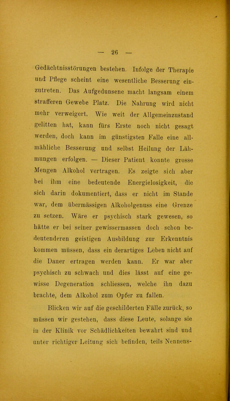 Gedächtnisstörungen bestehen. Infolge der Therapie und Pflege scheint eine wesentliche Besserung ein- zutreten. Das Aufgedunsene macht, langsam einem strafferen Gewebe Platz. Die Nahrung wird nicht mehr verweigert. Wie weit der Allgemeinzustand gelitten hat, kann fürs Erste noch nicht gesagt werden, doch kann im günstigsten Falle eine all- mähliche Besserung und selbst Heilung der Läh- mungen erfolgen. — Dieser Patient konnte grosse Mengen Alkohol vertragen. Es zeigte sich aber bei ihm eine bedeutende Energielosigkeit, die sich darin dokumentiert, dass er nicht im Stande war, dem übermässigen Alkoholgenuss eine Grenze zu setzen. Wäre er psychisch stark gewesen, so hätte er bei seiner gewissermassen doch schon be- deutenderen geistigen Ausbildung zur Erkenntnis kommen müssen, dass ein derartiges Leben nicht auf die Dauer ertragen werden kann. Er war aber psychisch zu schwach und dies lässt auf eine ge- wisse Degeneration schliessen, welche ihn dazu brachte, dem Alkohol zum Opfer zu fallen. Blicken wir auf die geschilderten Fälle zurück, so müssen wir gestehen, dass diese Leute, solange sie in der Klinik vor Schädlichkeiten bewahrt sind und unter richtiger Leitung sich befinden, teils Nenneus-