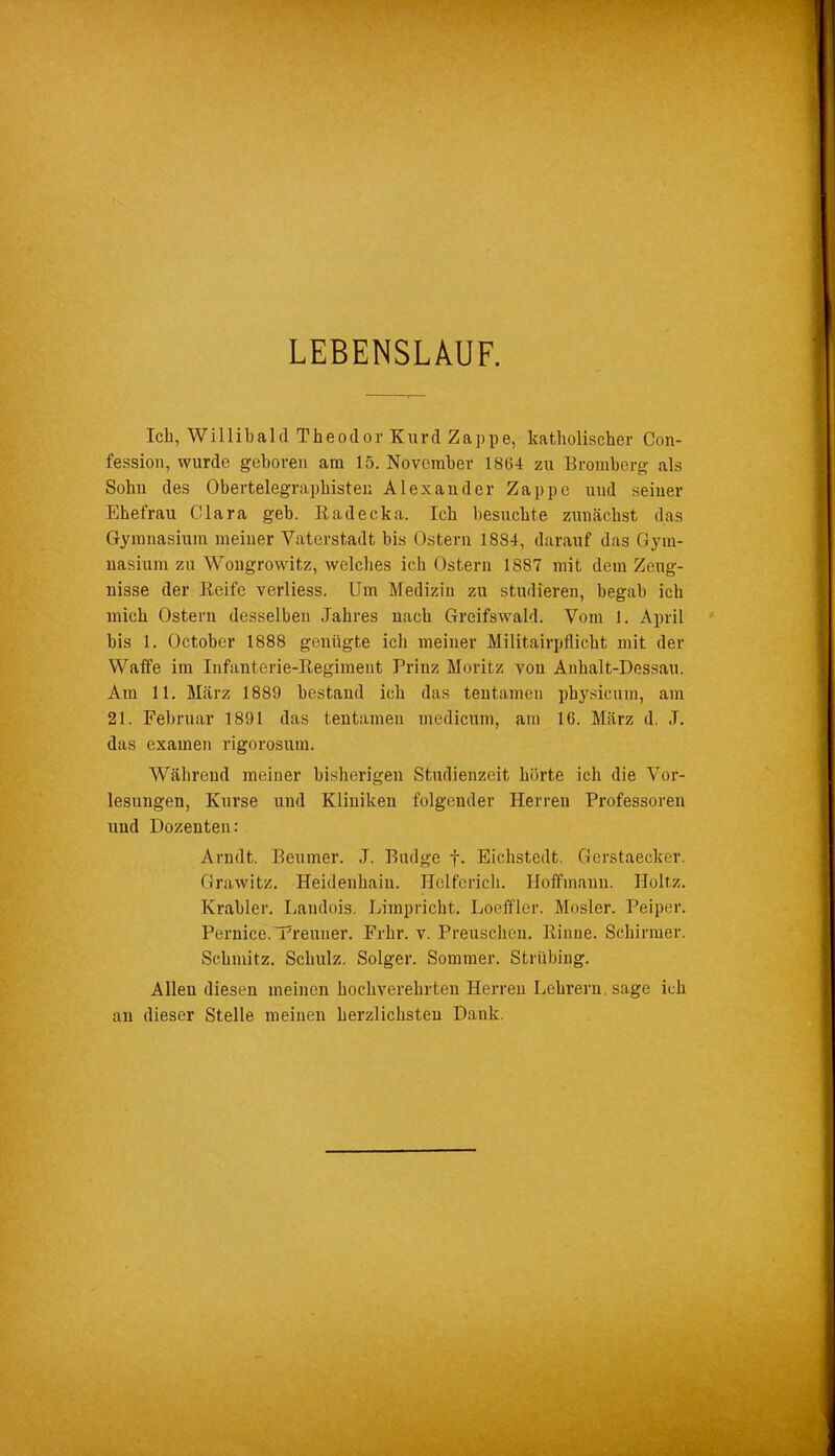 LEBENSLAUF. Ich, Willibald Theodor Kurd Zappe, katholischer Con- fessio», wurde geboren am 15. November 1864 zu Bromberg als Sohn des Obertelegraphisten Alexander Zappe und seiner Ehefrau Clara geb. Radecka. Ich besuchte zunächst das Gymnasium meiner Vaterstadt bis Ostern 1884, darauf das Gym- nasium zu Wougrovvitz, welches ich Ostern 1887 mit dem Zeug- nisse der Reife verliess. Um Medizin zu studieren, begab ich mich Ostern desselben Jahres nach Greifswald. Vom 1. April bis 1. October 1888 genügte ich meiner Militairpflicht mit der Waffe im Infanterie-Regiment Prinz Moritz von Anhalt-Dessau. Am 11. März 1889 bestand ich das tentamen physicum, am 21. Februar 1891 das tentamen medicum, am 16. März d. J. das examen rigorosum. Während meiner bisherigen Studienzeit hörte ich die Vor- lesungen, Kurse und Kliniken folgender Herren Professoren und Dozenten: Arndt. Beniner. J. Budge f. Eichstedt. Gerstaecker. Grawitz. Heidenhaiu. Holfcrich. Hoffmann. Holtz. Ivrabler. Laudois. Limpricht. Loeffler. Mosler. Peiper. Pernice.'Premier. Frhr. v. Preusclien. Rinne. Schirmer. Schmitz. Schulz. Solger. Sommer. Striibing. Allen diesen meinen hochverehrten Herren Lehrern sage ich an dieser Stelle meinen herzlichsten Dank.