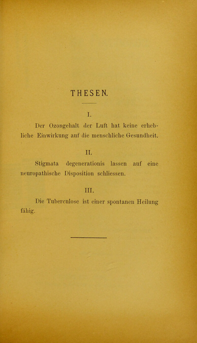 THESEN. i. Der Ozongehalt der Luft hat keine erheb- liche Einwirkung- auf die menschliche Gesundheit. II. Stigmata degenerationis lassen auf eine neuropathische Disposition schliessen. III. Die Tuberculose ist einer spontanen Heilung fähig.