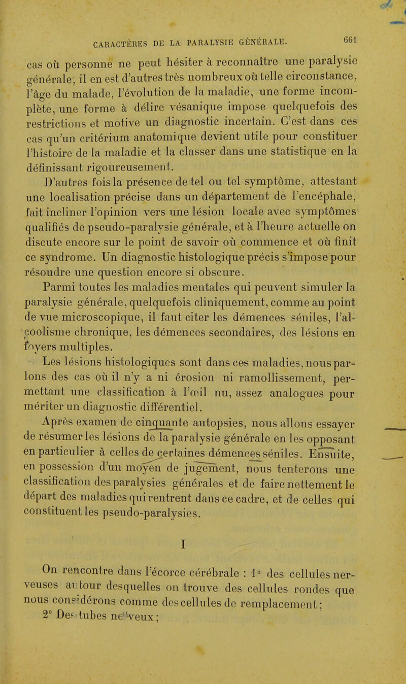 cas où personne ne peut hésiter à reconnaître une paralysie générale, il en est d’autres très nombreux où telle circonstance, lae-e du malade, l’évolution de la maladie, une forme incom- o ' plète, une forme cà délire vésanique impose quelquefois des restrictions et motive un diagnostic incertain. C’est dans ces cas qu’un critérium anatomique devient utile pour constituer l’histoire de la maladie et la classer dans une statistique en la définissant rigoureusement. D’autres fois la présence de tel ou tel symptôme, attestant une localisation précise dans un département de l’encéphale, fait incliner l’opinion vers une lésion locale avec symptômes qualifiés de pseudo-paralysie générale, et à l’heure actuelle on discute encore sur le point de savoir où commence et où finit ce syndrome. Un diagnostic histologique précis s’impose pour résoudre une question encore si obscure. Parmi toutes les maladies mentales qui peuvent simuler la paralysie générale, quelquefois cliniquement, comme au point de vue microscopique, il faut citer les démences séniles, l’al- coolisme chronique, les démences secondaires, des lésions en foyers multiples. Les lésions histologiques sont dans ces maladies, nous par- lons des cas où il n’y a ni érosion ni ramollissement, per- mettant une classification à l’œil nu, assez analogues pour mériter un diagnostic différentiel. Après examen de cinquante autopsies, nous allons essayer de résumer les lésions de la paralysie générale en les opposant en particulier à celles de certaines démences séniles. Ensuite, en possession d’un moyen de jugement, nous tenterons une classification des paralysies générales et de faire nettement le départ des maladies qui rentrent dans ce cadre, et de celles qui constituent les pseudo-paralysies. I I On rencontre dans l’écorce cérébrale : 1° des cellules ner- veuses ai tour desquelles on trouve des cellules rondes que nous considérons comme des cellules de remplacement; 2° Des tubes né Veux;