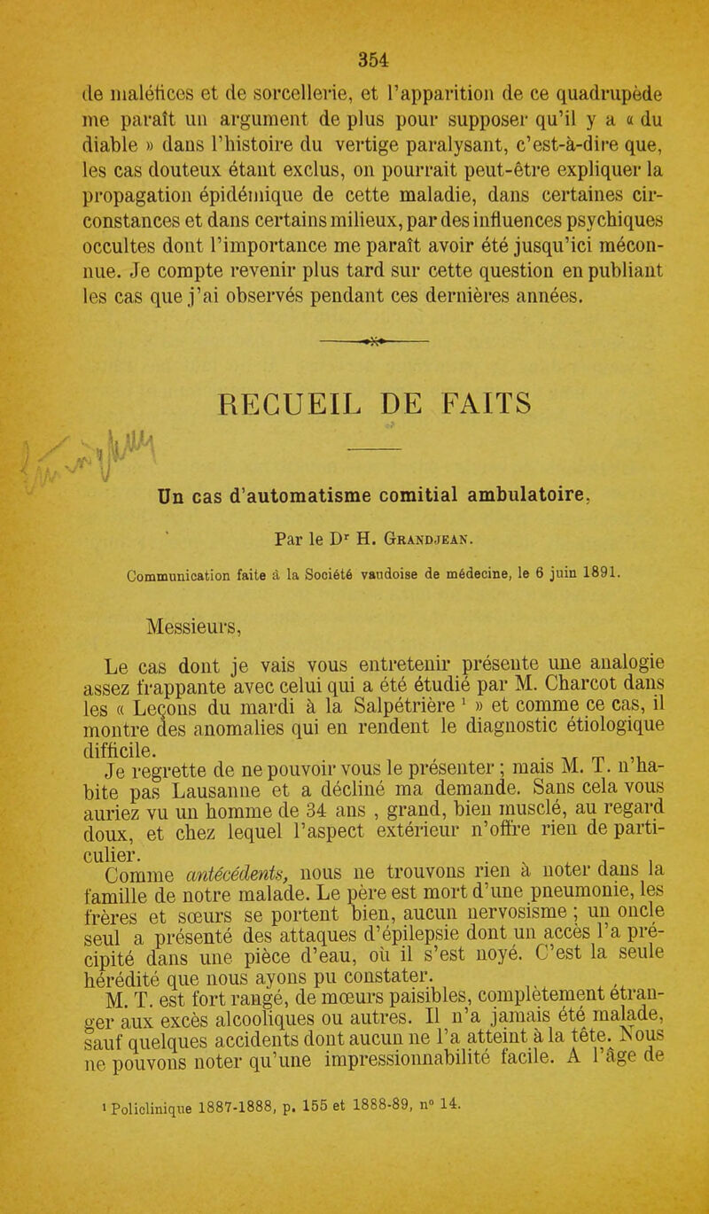 de maléfices et de sorcellerie, et l’apparition de ce quadrupède me paraît un argument de plus pour supposer qu’il y a a du diable » dans l’histoire du vertige paralysant, c’est-à-dire que, les cas douteux étant exclus, on pourrait peut-être expliquer la propagation épidémique de cette maladie, dans certaines cir- constances et dans certains milieux, par des influences psychiques occultes dont l’importance me paraît avoir été jusqu’ici mécon- nue. Je compte revenir plus tard sur cette question en publiant les cas que j’ai observés pendant ces dernières années. RECUEIL DE FAITS Un cas d’automatisme comitial ambulatoire, Par le Dr H. Grandjean. Communication faite à la Société vaudoise de médecine, le 6 juin 1891. Messieurs, Le cas dont je vais vous entretenir présente une analogie assez frappante avec celui qui a été étudié par M. Charcot dans les « Leçons du mardi à la Salpétrière 1 » et comme ce cas, il montre des anomalies qui en rendent le diagnostic étiologique difficile. , . ,, Je regrette de ne pouvoir vous le présenter ; mais M. I. n ha- bite pas Lausanne et a décliné ma demande. Sans cela vous auriez vu un homme de 34 ans , grand, bien musclé, au regard doux, et chez lequel l’aspect extérieur n’offre rien de parti- Coiimie antécédents, nous ne trouvons rien à noter dans la famille de notre malade. Le père est mort d’une pneumonie, les frères et sœurs se portent bien, aucun nervosisme ; un oncle seul a présenté des attaques d’épilepsie dont un accès l’a pré- cipité dans une pièce d’eau, où il s’est noyé. C’est la seule hérédité que nous ayons pu constater. M. T. est fort rangé, de mœurs paisibles, complètement etran- ger aux excès alcooliques ou autres. Il n’a jamais été malade, sauf quelques accidents dont aucun ne 1 a atteint à la tête. -Nous ne pouvons noter qu’une impressionnabilité tacile. A 1 ;1gc de 1 Policlinique 1887-1888, p. 155 et 1888-89, n° 14.