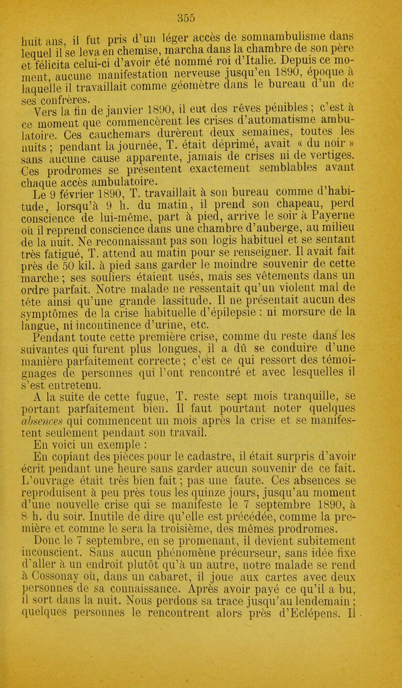 huit ans il fut pris d’un léger accès de somnambulisme dans leouel il se leva en chemise, marcha dans la chambre de son père et félicita celui-ci d’avoir été nommé roi d’Italie. Depuis ce mo- ment aucune manifestation nerveuse jusqu’en 1890, époque à laquelle il travaillait comme géomètre dans le bureau d un de Vers la fin de janvier 1890, il eut des reves pénibles ; c est à ce moment que commencèrent les crises d’automatisme ambu- latoire. Ces cauchemars durèrent deux semaines, toutes les nuits ; pendant la journée, T. était déprimé, avait « du noir » sans aucune cause apparente, jamais de crises ni de vertiges. Ces prodromes se présentent exactement semblables avant chaque accès ambulatoire. Le 9 février 1890, T. travaillait à son bureau comme d habi- tude, lorsqu’à 9 h. du matin, il prend son chapeau, perd conscience de lui-même, part à pied, arrive le soir à Payerne où il reprend conscience dans une chambre d’auberge, au milieu de la nuit. Ne reconnaissant pas son logis habituel et se sentant très fatigué, T. attend au matin pour se renseigner. Il avait fait près de 50 kil. à pied sans garder le moindre souvenir de cette marche ; ses souliers étaient usés, mais ses vêtements dans un ordre parfait. Notre malade ne ressentait qu’un violent mal de tête ainsi qu’une grande lassitude. Il ne présentait aucun des symptômes de la crise habituelle d’épilepsie : ni morsure de la langue, ni incontinence d’urine, etc. Pendant toute cette première crise, comme du reste dans les suivantes qui furent plus longues, il a dû se conduire d’une manière parfaitement correcte; c’est ce qui ressort des témoi- gnages de personnes qui l’ont rencontré et avec lesquelles il s’est entretenu. A la suite de cette fugue, T. reste sept mois tranquille, se portant parfaitement bien. Il faut pourtant noter quelques absences qui commencent un mois après la crise et se manifes- tent seulement pendant son travail. En voici un exemple : En copiant des pièces pour le cadastre, il était surpris d’avoir écrit pendant une heure sans garder aucun souvenir de ce fait. L’ouvrage était très bien fait; pas une faute. Ces absences se reproduisent à peu près tous les quinze jours, jusqu’au moment d’une nouvelle crise qui se manifeste le 7 septembre 1890, à 8 h. du soir. Inutile de dire qu’elle est précédée, comme la pre- mière et comme le sera la troisième, des mêmes prodromes. Donc le 7 septembre, en se promenant, il devient subitement inconscient. Sans aucun phénomène précurseur, sans idée fixe d’aller à un endroit plutôt qu’à un autre, notre malade se rend à Cossonay où, dans un cabaret, il joue aux cartes avec deux personnes de sa connaissance. Après avoir payé ce qu’il a bu, il sort dans la nuit. Nous perdons sa trace jusqu’au lendemain ; quelques personnes le rencontrent alors près d’Eclépens. Il