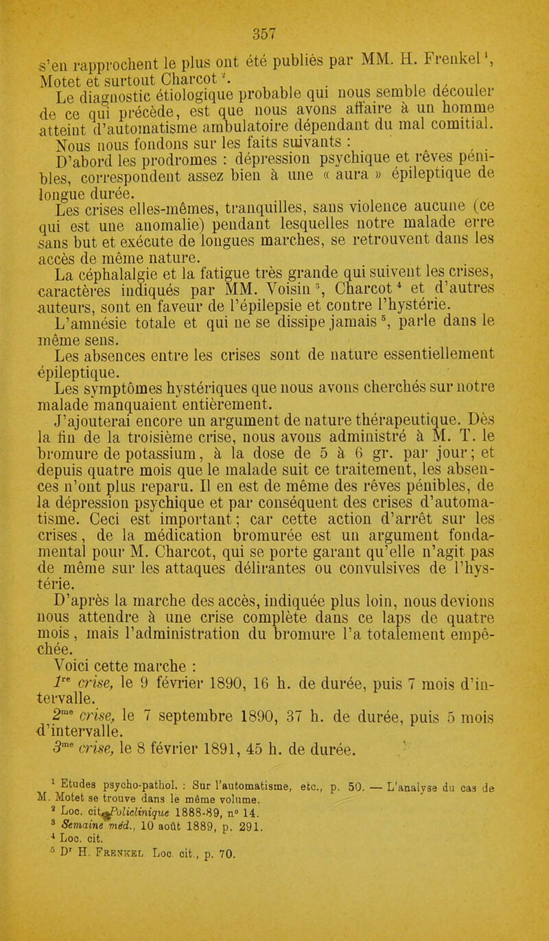 s’en rapprochent le plus ont été publiés pai MM. H. hienkel , Motet et surtout Charcot Le diagnostic étiologique probable qui nous semble découler de ce qui précède, est que nous avons affaire à un homme atteint d’automatisme ambulatoire dépendant du mal comitial. Nous nous fondons sur les faits suivants : , . D’abord les prodromes : dépression psychique et rêves péni- bles, correspondent assez bien à une « aura » épileptique de longue durée. , . , . Les crises elles-mêmes, tranquilles, sans violence aucune (ce qui est une anomalie) pendant lesquelles notre malade erre sans but et exécute de longues marches, se retrouvent dans les accès de même nature. La céphalalgie et la fatigue très grande qui suivent les crises, caractères indiqués par MM. Voisin1 2 3, Charcot4 et d’autres auteurs, sont en faveur de l’épilepsie et contre l’hystérie. L’amnésie totale et qui ne se dissipe jamais5, parle dans le même sens. Les absences entre les crises sont de nature essentiellement épileptique. Les symptômes hystériques que nous avons cherchés sur notre malade manquaient entièrement. J’ajouterai encore un argument de nature thérapeutique. Dès la fin de la troisième crise, nous avons administré à M. T. le bromure de potassium, à la dose de 5 à 6 gr. par jour; et depuis quatre mois que le malade suit ce traitement, les absen- ces n’ont plus reparu. Il en est de même des rêves pénibles, de la dépression psychique et par conséquent des crises d’automa- tisme. Ceci est important ; car cette action d’arrêt sur les crises, de la médication bromurée est un argument fonda- mental pour M. Charcot, qui se porte garant qu’elle n’agit pas de même sur les attaques délirantes ou convulsives de l’hys- térie. D’après la marche des accès, indiquée plus loin, nous devions nous attendre à une crise complète dans ce laps de quatre mois, mais l’administration du bromure l’a totalement empê- chée. Voici cette marche : lre crise, le 9 février 1890, 16 h. de durée, puis 7 mois d’in- tervalle. 2mo crise, le 7 septembre 1890, 37 h. de durée, puis 5 mois d’intervalle. 3me crise, le 8 février 1891, 45 h. de durée. 1 Etudes psycho-pathol. : Sur l’automatisme, etc., p. 50. — L’analyse du cas de M. Motet se trouve dans le même volume. 2 Loc. citqfPulicHnique 1888-89, n° 14. 3 Semaine méd., 10 août 1889, p. 291. 4 Loc. cit. 5 Dr H. Frknkel Loc cit., p. 70.