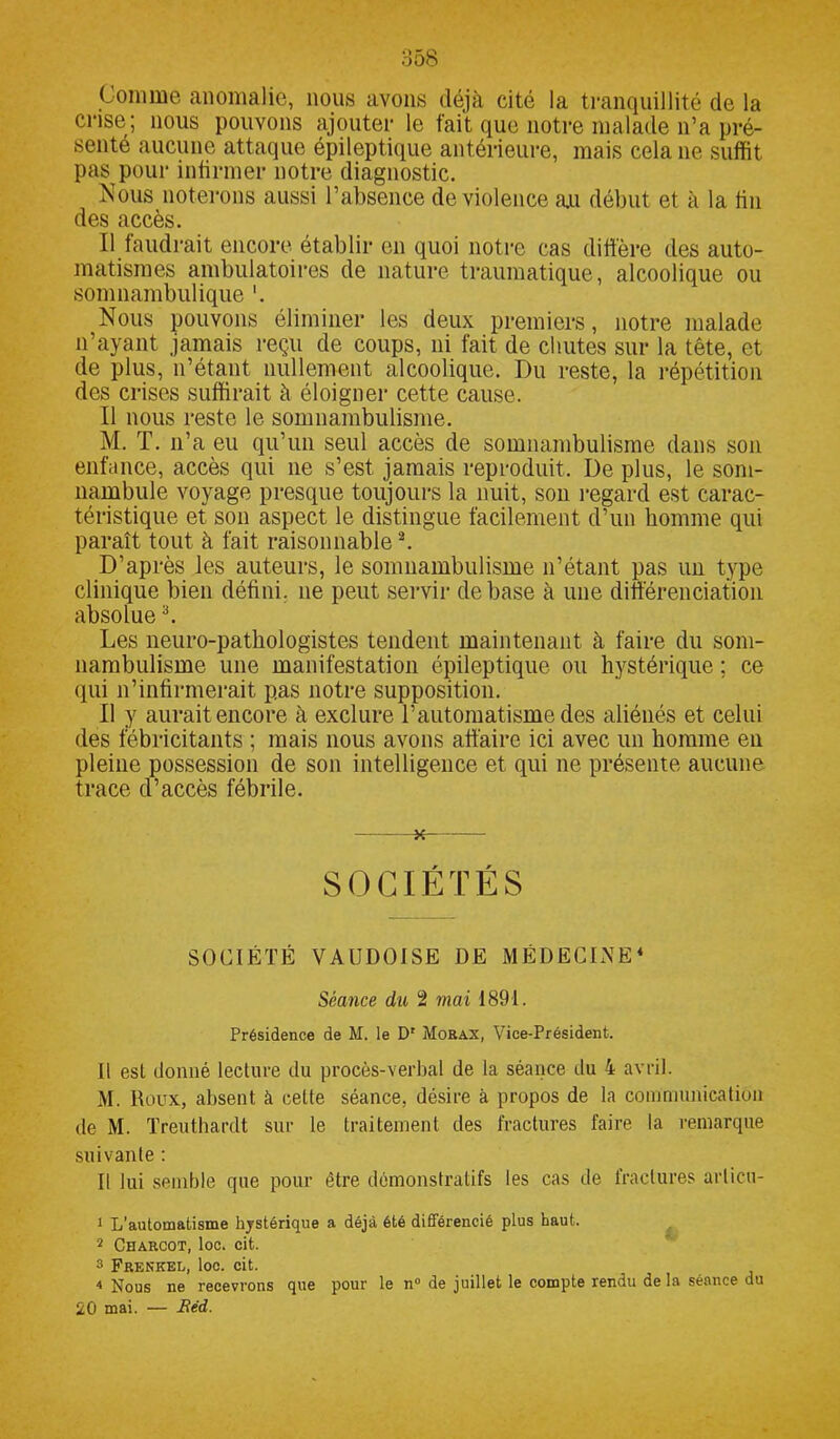 Comme anomalie, nous avons déjà cité la tranquillité de la crise; nous pouvons ajouter le fait que notre malade n’a pré- senté aucune attaque épileptique antérieure, mais cela ne suffit pas pour infirmer notre diagnostic. Nous noterons aussi l’absence de violence au début et à la tin des accès. Il faudrait encore établir en quoi notre cas diffère des auto- matismes ambulatoires de nature traumatique, alcoolique ou somnambulique Nous pouvons éliminer les deux premiers, notre malade n’ayant jamais reçu de coups, ni fait de chutes sur la tête, et de plus, n’étant nullement alcoolique. Du reste, la répétition des crises suffirait à éloigner cette cause. Il nous reste le somnambulisme. M. T. n’a eu qu’un seul accès de somnambulisme dans son enfance, accès qui ne s’est jamais reproduit. De plus, le som- nambule voyage presque toujours la nuit, son regard est carac- téristique et son aspect le distingue facilement d’un homme qui paraît tout à fait raisonnable2 3. D’après les auteurs, le somnambulisme n’étant pas un type clinique bien défini, ne peut servir de base à une différenciation absolue h Les neuro-pathologistes tendent maintenant à faire du som- nambulisme une manifestation épileptique ou hystérique ; ce qui n’infirmerait pas notre supposition. Il y aurait encore à exclure l’automatisme des aliénés et celui des fébricitants ; mais nous avons affaire ici avec un homme en pleine possession de son intelligence et qui ne présente aucune trace d’accès fébrile. SOCIÉTÉS SOCIÉTÉ VAUDOISE DE MÉDECINE4 Séance du 2 mai 1891. Présidence de M. le D1 Morax, Vice-Président. Il esl donné lecture du procès-verbal de la séance du 4 avril. M. Roux, absent à celte séance, désire à propos de la communication de M. Treuthardt sur le traitement des fractures faire la remarque suivante : Il lui semble que pour être démonstratifs les cas de fractures arlicu- 1 L'automatisme hystérique a déjà été différencié plus haut. 2 Charcot, toc. cit. 3 Frenkel, loc. cit. 4 Nous ne recevrons que pour le n° de juillet le compte rendu de la séance du 20 mai. — Red.