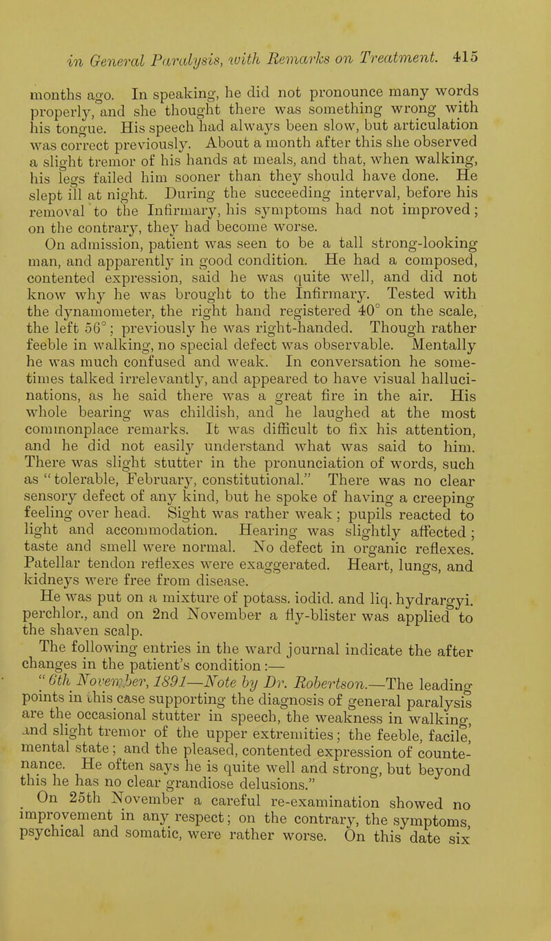 months ago. In speaking, he did not pronounce many words properly, and she thought there was something wrong with his tongue. His speech had always been slow, but articulation was correct previously. About a month after this she observed a slio-ht tremor of his hands at meals, and that, when walking, his legs failed him sooner than they should have done. He slept ill at night. During the succeeding interval, before his removal to the Infirmary, his symptoms had not improved; on the contrary, they had become worse. On admission, patient was seen to be a tall strong-looking man, and apparently in good condition. He had a composed, contented expression, said he was quite well, and did not know why he was brought to the Infirmary. Tested with the dynamometer, the right hand registered 40° on the scale, the left 56°; previously he was right-handed. Though rather feeble in walking, no special defect was observable. Mentally he was much confused and weak. In conversation he some- times talked irrelevantly, and appeared to have visual halluci- nations, as he said there was a great fire in the air. His whole bearing was childish, and he laughed at the most commonplace remarks. It was difficult to fix his attention, and he did not easily understand what was said to him. There was slight stutter in the pronunciation of words, such as “ tolerable, February, constitutional.” There was no clear sensory defect of any kind, but he spoke of having a creeping- feeling over head. Sight was rather weak ; pupils reacted to light and accommodation. Hearing was slightly affected; taste and smell were normal. No defect in organic reflexes. Patellar tendon reflexes were exaggerated. Heart, lungs, and kidneys were free from disease. He was put on a mixture of potass, iodid. and liq. hydrargyi. perch lor., and on 2nd November a fly-blister was appliecf to the shaven scalp. The following entries in the ward journal indicate the after changes in the patients condition:— “ 6th November, 1891—Note by Dr. Robertson.—'The leading- points in this case supporting the diagnosis of general paralysis aie the occasional stutter in speech, the weakness in walking, and slight tremor of the upper extremities; the feeble, facile, mental state; and the pleased, contented expression of counte- nance. He often says he is quite well and strong, but beyond this he has no clear grandiose delusions.” On 25th November a careful re-examination showed no improvement in any respect; on the contrary, the symptoms psychical and somatic, were rather worse. On this date six*