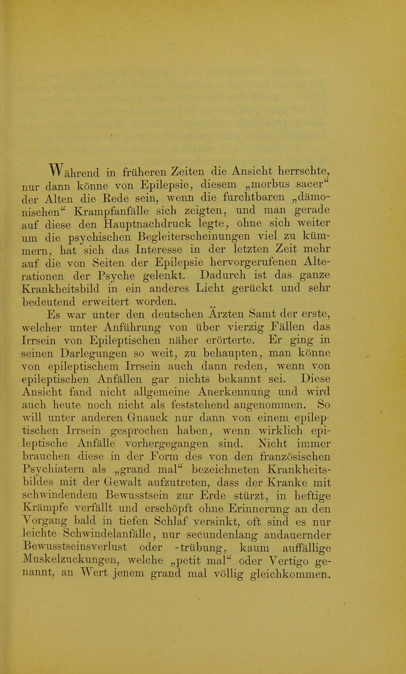 W ährend in früheren Zeiten die Ansicht herrschte, nur dann könne von Epilepsie, diesem „morbus sacer“ der Alten die Rede sein, wenn die furchtbaren „dämo- nischen“ Krampfanfälle sich zeigten, und man gerade auf diese den Hauptnachdruck legte, ohne sich weiter um die psychischen Begleiterscheinungen viel zu küm- mern, hat sich das Interesse in der letzten Zeit mehr auf die von Seiten der Epilepsie hervorgerufenen Alte- rationen der Psyche gelenkt. Dadurch ist das ganze Krankheitsbild in ein anderes Licht gerückt und sehr bedeutend erweitert worden. Es war unter den deutschen Ärzten Samt der erste, welcher unter Anführung von über vierzig Fällen das Irrsein von Epileptischen näher erörterte. Er ging in seinen Darlegungen so weit, zu behaupten, man könne von epileptischem Irrsein auch dann reden, wenn von epileptischen Anfällen gar nichts bekannt sei. Diese Ansicht fand nicht allgemeine Anerkennung und wird auch heute noch nicht als feststehend angenommen. So will unter anderen Gnauck nur dann von einem epilep- tischen Irrsein gesprochen haben, wenn wirklich epi- leptische Anfälle vorhergegangen sind. Nicht immer brauchen diese in der Form des von den französischen Psychiatern als „grand mal“ bezeichneten Krankheits- bildes mit der Gewalt aufzutreten, dass der Kranke mit schwindendem Bewusstsein zur Erde stürzt, in heftige Krämpfe verfällt und erschöpft ohne Erinnerung an den Vorgang bald in tiefen Schlaf versinkt, oft sind es nur leichte Schwindelanfälle, nur secundenlang andauernder Bewusstseinsverlust oder -trübung, kaum auffällige Muskelzuckungen, welche „petit mal“ oder Vertigo ge- nannt, an Wert jenem grand mal völlig gleichkommen.