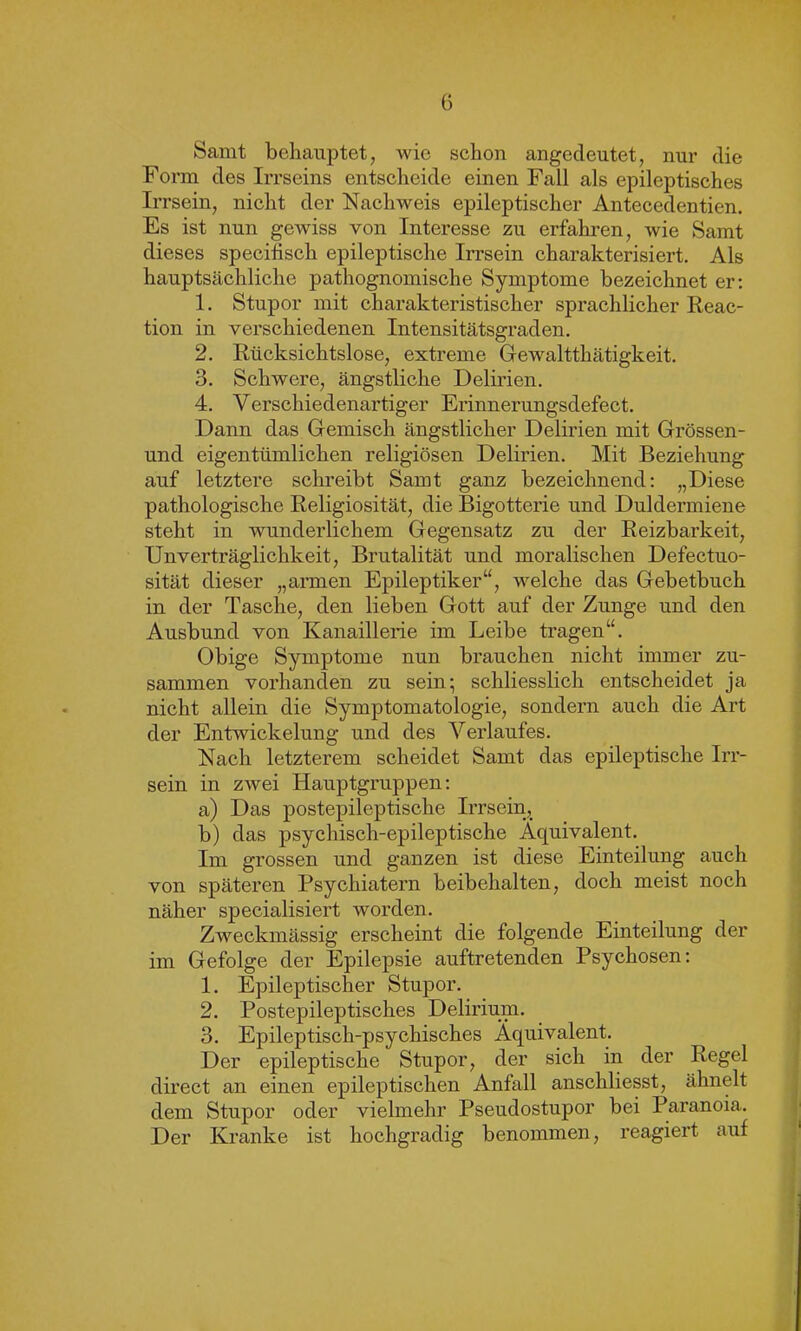 Samt behauptet, wie schon angedeutet, nur die Form des Irrseins entscheide einen Fall als epileptisches Irrsein, nicht der Nachweis epileptischer Antecedentien. Es ist nun gewiss von Interesse zu erfahren, wie Samt dieses specifisch epileptische Irrsein charakterisiert. Als hauptsächliche pathognomische Symptome bezeichnet er: 1. Stupor mit charakteristischer sprachlicher Reac- tion in verschiedenen Intensitätsgraden. 2. Rücksichtslose, extreme Gewalttätigkeit. 3. Schwere, ängstliche Delirien. 4. Verschiedenartiger Erinnerungsdefect. Dann das Gemisch ängstlicher Delirien mit Grössen- und eigentümlichen religiösen Delirien. Mit Beziehung auf letztere schreibt Samt ganz bezeichnend: „Diese pathologische Religiosität, die Bigotterie und Duldermiene steht in wunderlichem Gegensatz zu der Reizbarkeit, Unverträglichkeit, Brutalität und moralischen Defectuo- sität dieser „armen Epileptiker“, welche das Gebetbuch in der Tasche, den lieben Gott auf der Zunge und den Ausbund von Kanaillerie im Leibe tragen“. Obige Symptome nun brauchen nicht immer zu- sammen vorhanden zu sein; schliesslich entscheidet ja nicht allein die Symptomatologie, sondern auch die Art der Entwickelung und des Verlaufes. Nach letzterem scheidet Samt das epileptische Irr- sein in ZAvei Hauptgruppen: a) Das postepileptische Irrsein,, b) das psychisch-epileptische Äquivalent. Im grossen und ganzen ist diese Einteilung auch von späteren Psychiatern beibehalten, doch meist noch näher specialisiert worden. Zweckmässig erscheint die folgende Einteilung der im Gefolge der Epilepsie auftretenden Psychosen: 1. Epileptischer Stupor. 2. Postepileptisches Delirium. 3. Epileptisch-psychisches Äquivalent. Der epileptische Stupor, der sich in der Regel direct an einen epileptischen Anfall anschliesst, ähnelt dem Stupor oder vielmehr Pseudostupor bei Paranoia. Der Kranke ist hochgradig benommen, reagiert auf