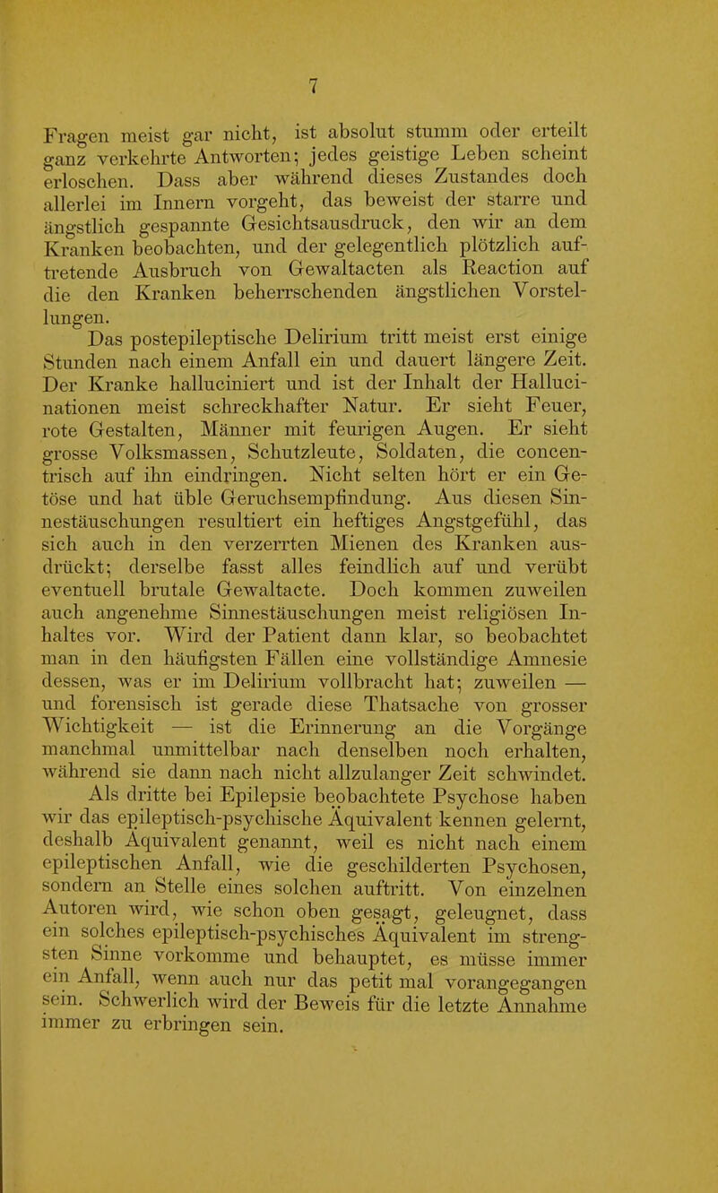 Fragen meist gar nicht, ist absolut stumm oder erteilt ganz verkehrte Antworten; jedes geistige Leben scheint erloschen. Dass aber während dieses Zustandes doch allerlei im Innern vorgeht, das beweist der starre und ängstlich gespannte Gesichtsausdruck, den wir an dem Kranken beobachten, und der gelegentlich plötzlich auf- tretende Ausbruch von Gewaltacten als Reaction auf die den Kranken beherrschenden ängstlichen Vorstel- lungen. Das postepileptische Delirium tritt meist erst einige Stunden nach einem Anfall ein und dauert längere Zeit. Der Kranke halluciniert und ist der Inhalt der Halluci- nationen meist schreckhafter Natur. Er sieht Feuer, rote Gestalten, Männer mit feurigen Augen. Er sieht grosse Volksmassen, Schutzleute, Soldaten, die concen- trisch auf ihn eindringen. Nicht selten hört er ein Ge- töse und hat üble Geruchsempfindung. Aus diesen Sin- nestäuschungen resultiert ein heftiges Angstgefühl, das sich auch in den verzerrten Mienen des Kranken aus- drückt; derselbe fasst alles feindlich auf und verübt eventuell brutale Gewaltacte. Doch kommen zuweilen auch angenehme Sinnestäuschungen meist religiösen In- haltes vor. Wird der Patient dann klar, so beobachtet man in den häufigsten Fällen eine vollständige Amnesie dessen, was er im Delirium vollbracht hat; zuweilen — und forensisch ist gerade diese Thatsache von grosser Wichtigkeit — ist die Erinnerung an die Vorgänge manchmal unmittelbar nach denselben noch erhalten, während sie dann nach nicht allzulanger Zeit schwindet. Als dritte bei Epilepsie beobachtete Psychose haben wir das epileptisch-psychische Äquivalent kennen gelernt, deshalb Äquivalent genannt, weil es nicht nach einem epileptischen Anfall, wie die geschilderten Psychosen, sondern an Stelle eines solchen auftritt. Von einzelnen Autoren wird, wie schon oben gesagt, geleugnet, dass ein solches epileptisch-psychisches Äquivalent im streng- sten Sinne vorkomme und behauptet, es müsse immer ein Anfall, wenn auch nur das petit mal vorangegangen sein. Schwerlich wird der Beweis für die letzte Annahme immer zu erbringen sein.