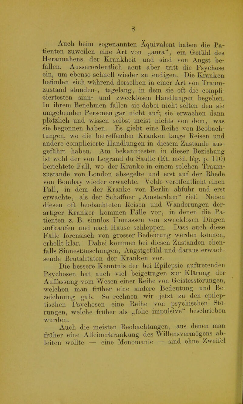 Auch beim sogenannten Äquivalent haben die Pa- tienten zuweilen eine Art von „aura“, ein Gefühl des Herannahens der Krankheit und sind von Angst be- fallen. Ausserordentlich acut aber tritt die Psychose ein, um ebenso schnell wieder zu endigen. Die Kranken befinden sich während derselben in einer Art von Traum- zustand stunden-, tagelang, in dem sie oft die compli- ciertesten sinn- und zwecklosen Handlungen begehen. In ihrem Benehmen fallen sie dabei nicht selten den sie umgebenden Personen gar nicht auf; sie erwachen dann plötzlich und wissen selbst meist nichts von dem, was sie begonnen haben. Es giebt eine Reihe von Beobach- tungen, wo die betreffenden Kranken lange Reisen und andere complicierte Handlungen in diesem Zustande aus- geführt haben. Am bekanntesten in dieser Beziehung ist wohl der von Legrand du Saulle (Et. med. leg. p. 110) berichtete Fall, wo der Kranke in einem solchen Traum- zustande von London absegelte und erst auf der Rhede von Bombay wieder erwachte. Velde veröffentlicht einen Fall, in dem der Kranke von Berlin abfuhr und erst erwachte, als der Schaffner „Amsterdam“ rief. Neben diesen oft beobachteten Reisen und Wanderungen der- artiger Kranker kommen Fälle vor, in denen die Pa- tienten z. B. sinnlos Unmassen von zwecklosen Dingen aufkaufen und nach Hause schleppen. Dass auch diese Fälle forensisch von grosser Bedeutung werden können, erhellt klar. Dabei kommen bei diesen Zuständen eben- falls Sinnestäuschungen, Angstgefühl und daraus erwach- sende Brutalitäten der Kranken vor. Die bessere Kenntnis der bei Epilepsie auftretenden Psychosen hat auch viel beigetragen zur Klärung der Auffassung vom Wesen einer Reihe von Geistesstörungen, welchen man früher eine andere Bedeutung und Be- zeichnung gab. So rechnen wir jetzt zu den epilep- tischen Psychosen eine Reihe von psychischen Stö- rungen, welche früher als „folie impulsive“ beschrieben wurden. Auch die meisten Beobachtungen, aus denen man früher eine Alleinerkrankung des Willens Vermögens ab- leiten wollte — eine Monomanie — sind ohne Zweifel