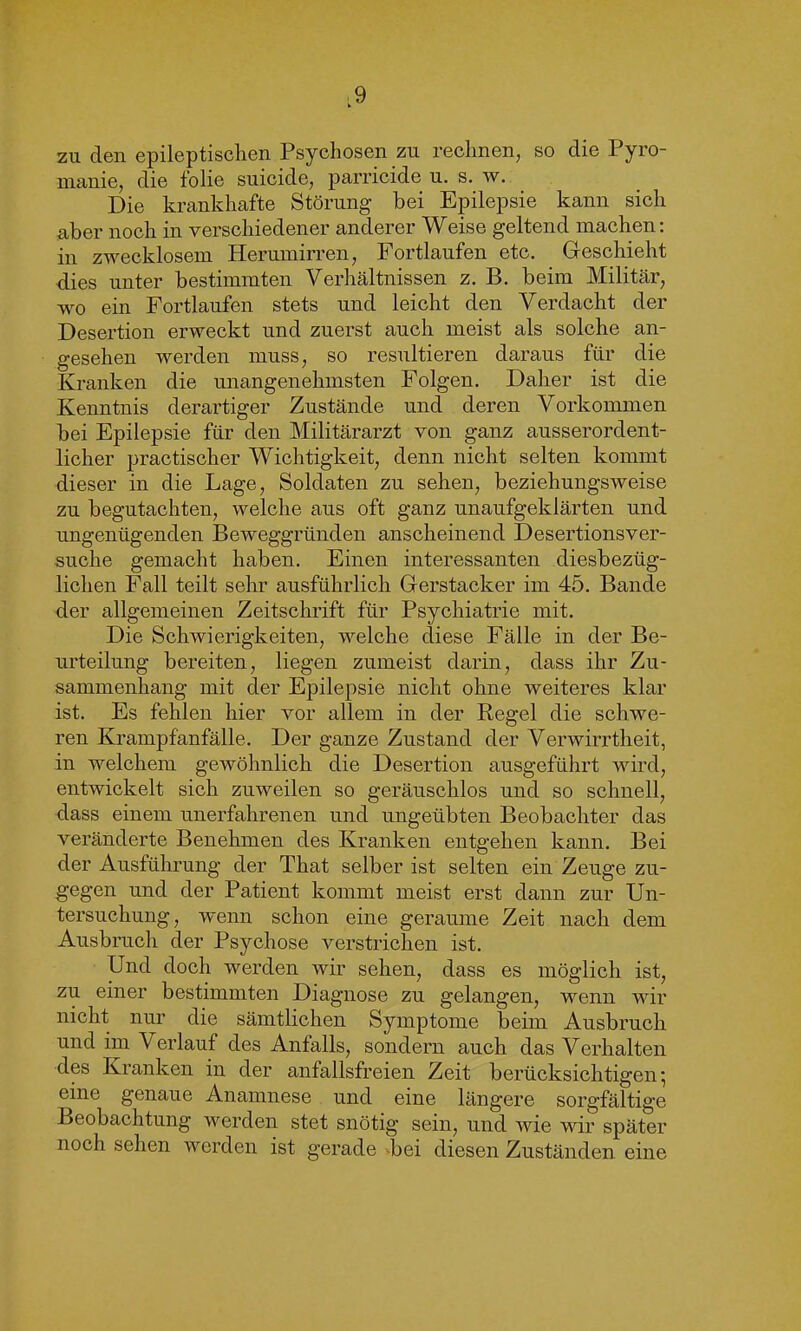 zu den epileptischen Psychosen zu rechnen, so die Pyro- manie, die folie suicide, parricide u. s. w. Die krankhafte Störung bei Epilepsie kann sich aber noch in verschiedener anderer Weise geltend machen: in zwecklosem Herumirren, Fortlaufen etc. Geschieht dies unter bestimmten Verhältnissen z. B. beim Militär, wo ein Fortlaufen stets und leicht den Verdacht der Desertion erweckt und zuerst auch meist als solche an- gesehen werden muss, so resultieren daraus für die Kranken die unangenehmsten Folgen. Daher ist die Kenntnis derartiger Zustände und deren Vorkommen bei Epilepsie für den Militärarzt von ganz ausserordent- licher practischer Wichtigkeit, denn nicht selten kommt dieser in die Lage, Soldaten zu sehen, beziehungsweise zu begutachten, welche aus oft ganz unaufgeklärten und ungenügenden Beweggründen anscheinend Desertionsver- suche gemacht haben. Einen interessanten diesbezüg- lichen Fall teilt sehr ausführlich Gerstacker im 45. Bande der allgemeinen Zeitschrift für Psychiatrie mit. Die Schwierigkeiten, welche diese Fälle in der Be- urteilung bereiten, liegen zumeist darin, dass ihr Zu- sammenhang mit der Epilepsie nicht ohne weiteres klar ist. Es fehlen hier vor allem in der Regel die schwe- ren Krampfanfälle. Der ganze Zustand der Verwirrtheit, in welchem gewöhnlich die Desertion ausgeführt wird, entwickelt sich zuweilen so geräuschlos und so schnell, dass einem unerfahrenen und ungeübten Beobachter das veränderte Benehmen des Kranken entgehen kann. Bei der Ausführung der That selber ist selten ein Zeuge zu- gegen und der Patient kommt meist erst dann zur Un- tersuchung, wenn schon eine geraume Zeit nach dem Ausbruch der Psychose verstrichen ist. Und doch werden wir sehen, dass es möglich ist, zu einer bestimmten Diagnose zu gelangen, wenn wir nicht nur die sämtlichen Symptome beim Ausbruch und im Verlauf des Anfalls, sondern auch das Verhalten des Kranken in der anfallsfreien Zeit berücksichtigen-, eme genaue Anamnese und eine längere sorgfältige Beobachtung werden stet snötig sein, und wie wir später noch sehen werden ist gerade -bei diesen Zuständen eine