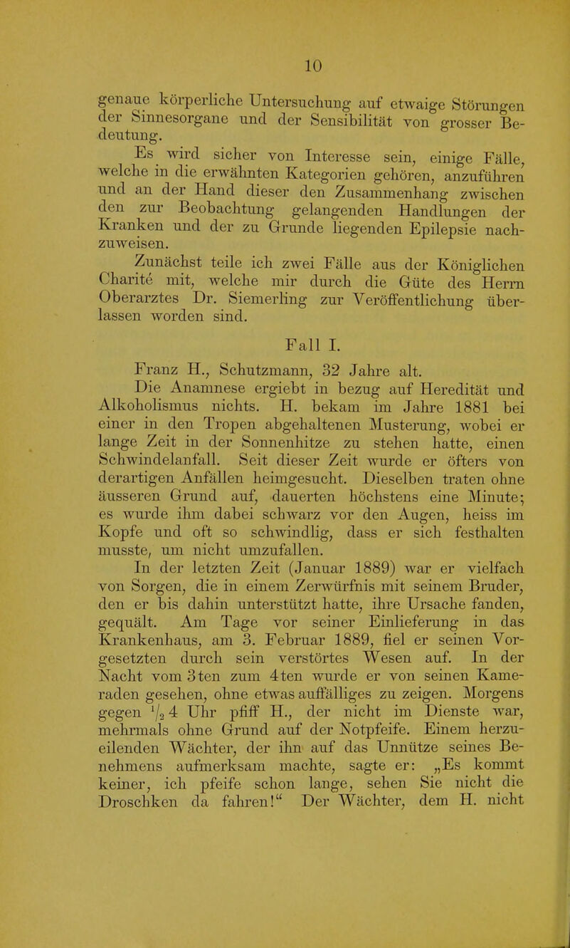 genaue körperliche Untersuchung auf etwaige Störungen der Sinnesorgane und der Sensibilität von grosser Be- deutung. Es wird sicher von Interesse sein, einige Fälle, welche in die erwähnten Kategorien gehören, anzuführen und an der Hand dieser den Zusammenhang zwischen den zur Beobachtung gelangenden Handlungen der Kranken und der zu Grunde liegenden Epilepsie nach- zuweisen. Zunächst teile ich zwei Fälle aus der Königlichen Charite mit, welche mir durch die Güte des Herrn Oberarztes Dr. Siemerling zur Veröffentlichung über- lassen worden sind. Fall I. Franz H., Schutzmann, 32 Jahre alt. Die Anamnese ergiebt in bezug auf Heredität und Alkoholismus nichts. H. bekam im Jahre 1881 bei einer in den Tropen abgehaltenen Musterung, wobei er lange Zeit in der Sonnenhitze zu stehen hatte, einen Schwindelanfall. Seit dieser Zeit wurde er öfters von derartigen Anfällen heimgesucht. Dieselben traten ohne äusseren Grund auf, dauerten höchstens eine Minute; es wurde ihm dabei schwarz vor den Augen, heiss im Kopfe und oft so schwindlig, dass er sich festhalten musste, um nicht umzufallen. In der letzten Zeit (Januar 1889) war er vielfach von Sorgen, die in einem Zerwürfnis mit seinem Bruder, den er bis dahin unterstützt hatte, ihre Ursache fanden, gequält. Am Tage vor seiner Einlieferung in das Krankenhaus, am 3. Februar 1889, fiel er seinen Vor- gesetzten durch sein verstörtes Wesen auf. In der Nacht vom 3ten zum 4ten wurde er von seinen Kame- raden gesehen, ohne etwas auffälliges zu zeigen. Morgens gegen x/2 4 Uhr pfiff H., der nicht im Dienste war, mehrmals ohne Grund auf der Notpfeife. Einem herzu- eilenden Wächter, der ihn auf das Unnütze seines Be- nehmens aufmerksam machte, sagte er: „Es kommt keiner, ich pfeife schon lange, sehen Sie nicht die Droschken da fahren!“ Der Wächter, dem H. nicht