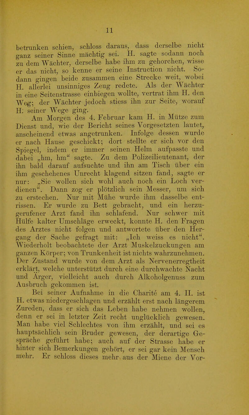 betrunken seinen, schloss daraus, dass derselbe nicht ganz seiner Sinne mächtig sei. H. sagte sodann noch zu dem Wächter, derselbe habe ihm zu gehorchen, wisse er das nicht, so kenne er seine Instruction nicht. So- dann gingen beide zusammen eine Strecke weit, wobei H. allerlei unsinniges Zeug redete. Als der Wächter in eine Seitenstrasse einbiegen wollte, vertrat ihm H. den Weg; der Wächter jedoch stiess ihn zur Seite, worauf H. seiner Wege ging. Am Morgen des 4. Februar kam H. in Mütze zum Dienst und, wie der Bericht seines Vorgesetzten lautet, anscheinend etwas angetrunken. Infolge dessen wurde er nach Hause geschickt; dort stellte er sich vor den Spiegel, indem er immer seinen Helm aufpasste und dabei „hm, hm“ sagte. Zu dem Polizeilieutenant, der ihn bald darauf aufsuchte und ihn am Tisch über ein ihm geschehenes Unrecht klagend sitzen fand, sagte er nur: „Sie wollen sich wohl auch noch ein Loch ver- dienen“. Dann zog er plötzlich sein Messer, um sich zu erstechen. Nur mit Mühe wurde ihm dasselbe ent- rissen. Er wurde zu Bett gebracht, und ein herzu- gerufener Arzt fand ihn schlafend. Nur schwer mit Hülfe kalter Umschläge erweckt, konnte H. den Fragen des Arztes nicht folgen und antwortete über den Her- gang der Sache gefragt mit: „Ich weiss es nicht“. Wiederholt beobachtete der Arzt Muskelzuckungen am ganzen Körper; von Trunkenheit ist nichts wahrzunehmen. Der Zustand wurde von dein Arzt als Nervenerregtheit erklärt, welche unterstützt durch eine durchwachte Nacht und Arger, vielleicht auch durch Alkoholgenuss zum Ausbruch gekommen ist. Bei seiner Aufnahme in die Charite am 4. II. ist H. etwas niedergeschlagen und erzählt erst nach längerem Zureden, dass er sich das Leben habe nehmen wollen, denn er sei in letzter Zeit recht unglücklich gewesen. Man habe viel Schlechtes von ihm erzählt, und sei es hauptsächlich sein Bruder gewesen, der derartige Ge- spräche geführt habe; auch auf der Strasse habe er hinter sich Bemerkungen gehört, er sei gar kein Mensch mehr. Er schloss dieses mehr, aus der Miene der Vor-