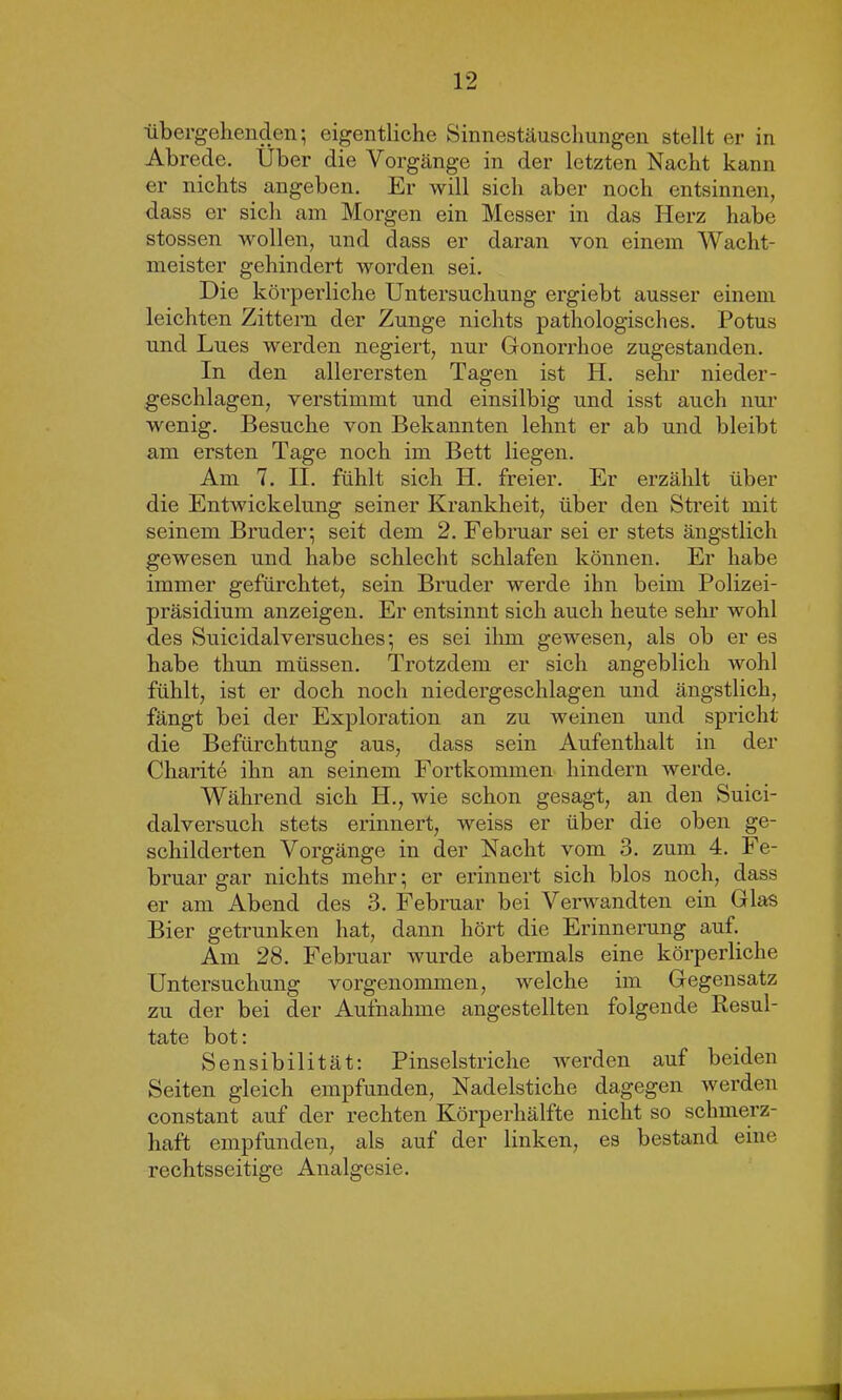 übergehenden; eigentliche Sinnestäuschungen stellt er in Abrede. Über die Vorgänge in der letzten Nacht kann er nichts angeben. Er will sich aber noch entsinnen, dass er sich am Morgen ein Messer in das Herz habe stossen wollen, und dass er daran von einem Wacht- meister gehindert worden sei. Die körperliche Untersuchung ergiebt ausser einem leichten Zittern der Zunge nichts pathologisches. Potus und Lues werden negiert, nur Gonorrhoe zugestanden. In den allerersten Tagen ist H. sehr nieder- geschlagen, verstimmt und einsilbig und isst auch nur wenig. Besuche von Bekannten lehnt er ab und bleibt am ersten Tage noch im Bett liegen. Am 7. II. fühlt sich H. freier. Er erzählt über die Entwickelung seiner Krankheit, über den Streit mit seinem Bruder; seit dem 2. Februar sei er stets ängstlich gewesen und habe schlecht schlafen können. Er habe immer gefürchtet, sein Bruder werde ihn beim Polizei- präsidium anzeigen. Er entsinnt sich auch heute sehr wohl des Suicidalversuches; es sei ihm gewesen, als ob er es habe thun müssen. Trotzdem er sich angeblich wohl fühlt, ist er doch noch niedergeschlagen und ängstlich, fängt bei der Exploration an zu weinen und spricht die Befürchtung aus, dass sein Aufenthalt in der Charite ihn an seinem Fortkommen hindern werde. Während sich H., wie schon gesagt, an den Suici- dalversuch stets erinnert, weiss er über die oben ge- schilderten Vorgänge in der Nacht vom 3. zum 4. Fe- bruar gar nichts mehr; er erinnert sich blos noch, dass er am Abend des 3. Februar bei Verwandten ein Glas Bier getrunken hat, dann hört die Erinnerung auf. Am 28. Februar wurde abermals eine körperliche Untersuchung vorgenommen, welche im Gegensatz zu der bei der Aufnahme angestellten folgende Resul- tate bot: Sensibilität: Pinselstriche werden auf beiden Seiten gleich empfunden, Nadelstiche dagegen werden constant auf der rechten Körperhälfte nicht so schmerz- haft empfunden, als auf der linken, es bestand eine rechtsseitige Analgesie.