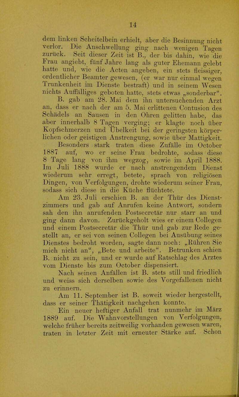 dem linken Scheitelbein erhielt, aber die Besinnung nicht verlor. Die Anschwellung ging nach wenigen Tagen zurück. Seit dieser Zeit ist B., der bis dahin, wie die Frau angiebt, fünf Jahre lang als guter Ehemann gelebt hatte und, wie die Acten angeben, ein stets fleissiger, ordentlicher Beamter gewesen, (er war nur einmal wegen Trunkenheit im Dienste bestraft) und in seinem Wesen nichts Auffälliges geboten hatte, stets etwas „sonderbar“. B. gab am 28. Mai dem ihn untersuchenden Arzt an, dass er nach der am 5. Mai erlittenen Contusion des Schädels an Sausen in den Ohren gelitten habe, das aber innerhalb 8 Tagen verging; er klagte noch über Kopfschmerzen und Übelkeit bei der geringsten körper- lichen oder geistigen Anstrengung, sowie über Mattigkeit. Besonders stark traten diese Zufälle im October 1887 auf, wo er seine Frau bedrohte, sodass diese 8 Tage lang von ihm wegzog, sowie im April 1888. Im Juli 1888 wurde er nach anstrengendem Dienst wiederum sehr erregt, betete, sprach von religiösen Dingen, von Verfolgungen, drohte wiederum seiner Frau, sodass sich diese in die Küche flüchtete. Am 23. Juli erschien B. an der Thür des Dienst- zimmers und gab auf Anrufen keine Antwort, sondern sah den ihn anrufenden Postsecretär nur starr an und ging dann davon. Zurückgeholt wies er einem Collegen und einem Postsecretär die Thür und gab zur Rede ge- stellt an, er sei von seinen Collegen bei Ausübung seines Dienstes bedroht worden, sagte dann noch: „Rühren Sie mich nicht an“, „Bete und arbeite“. Betrunken schien B. nicht zu sein, und er wurde auf Ratschlag des Arztes vom Dienste bis zum October dispensiert. Nach seinen Anfällen ist B. stets still und friedlich und weiss sich derselben sowie des Vorgefallenen nicht zu erinnern. Am 11. September ist B. soweit wiederhergestellt, dass er seiner Tliätigkeit nachgehen konnte. Ein neuer heftiger Anfall trat nunmehr im März 1889 auf. Die Wahnvorstellungen von Verfolgungen, welche früher bereits zeitweilig vorhanden gewesen waren, traten in letzter Zeit mit erneuter Stärke auf. Schon