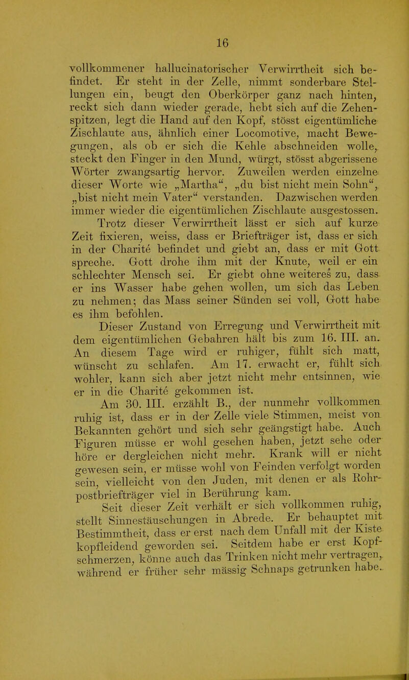 vollkommener hallucinatorischer Verwirrtheit sich be- findet. Er steht in der Zelle, nimmt sonderbare Stel- lungen ein, beugt den Oberkörper ganz nach hinten, reckt sich dann wieder gerade, hebt sich auf die Zehen- spitzen, legt die Hand auf den Kopf, stösst eigentümliche Zischlaute aus, ähnlich einer Locomotive, macht Bewe- gungen, als ob er sich die Kehle abschneiden wolle,, steckt den Finger in den Mund, würgt, stösst abgerissene Wörter zwangsartig hervor. Zuweilen werden einzelne dieser Worte wie „Martha“, „du bist nicht mein Sohn“, „bist nicht mein Vater“ verstanden. Dazwischen werden immer wieder die eigentümlichen Zischlaute ausgestossen. Trotz dieser Verwirrtheit lässt er sich auf kurze Zeit fixieren, weiss, dass er Briefträger ist, dass er sich in der Charite befindet und giebt an, dass er mit Gott spreche. Gott drohe ihm mit der Knute, weil er ein schlechter Mensch sei. Er giebt ohne weiteres zu, dass er ins Wasser habe gehen wollen, um sich das Leben zu nehmen; das Mass seiner Sünden sei voll, Gott habe es ihm befohlen. Dieser Zustand von Erregung und Verwirrtheit mit dem eigentümlichen Gebahren hält bis zum 16. III. an. An diesem Tage wird er ruhiger, fühlt sich matt, wünscht zu schlafen. Am 17. erwacht er, fühlt sich wohler, kann sich aber jetzt nicht mehr entsinnen, wie er in die Charite gekommen ist. Am 30. III. erzählt B., der nunmehr vollkommen ruhig ist, dass er in der Zelle viele Stimmen, meist von Bekannten gehört und sich sehr geängstigt habe. Auch Figuren müsse er wohl gesehen haben, jetzt sehe oder höre er dergleichen nicht mehr. Krank will er nicht gewesen sein, er müsse wohl von Feinden verfolgt worden sein, vielleicht von den Juden, mit denen er als Roln postbriefträger viel in Berührung kam. Seit dieser Zeit verhält er sich vollkommen ruhig, stellt Sinnestäuschungen in Abrede. Er behauptet mit Bestimmtheit, dass er erst nach dem Unfall mit der Kiste kopfleidend geworden sei. Seitdem habe er erst Kopf- schmerzen, könne auch das Trinken nicht mehr vertragen,, während er früher sehr mässig Schnaps getrunken habe..