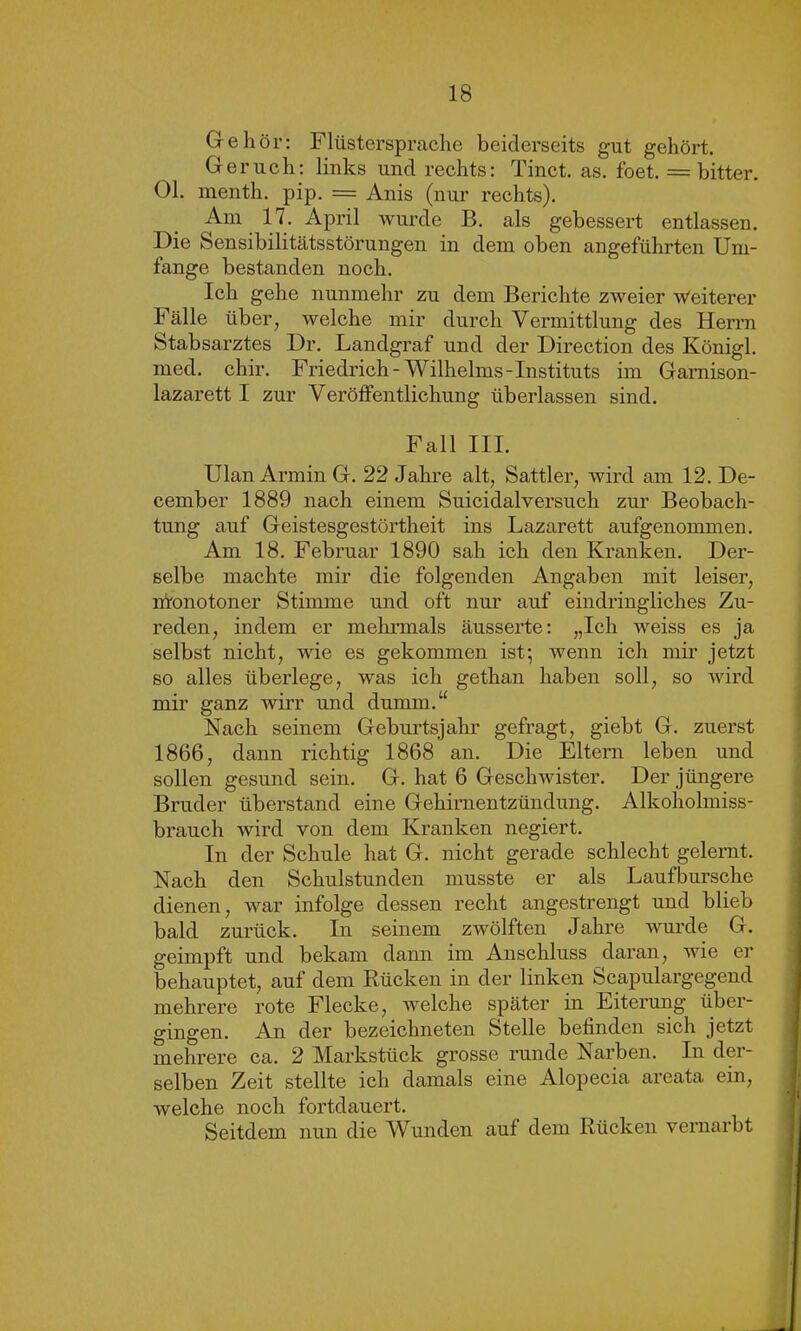 Gehör: Flüsterspräche beiderseits gut gehört. Geruch: links und rechts: Tinct. as. foet. = bitter. Ol. menth. pip. = Anis (nur rechts). Am 17. April wurde B. als gebessert entlassen. Die Sensibilitätsstörungen in dem oben angeführten Um- fange bestanden noch. Ich gehe nunmehr zu dem Berichte zweier Weiterer Fälle über, welche mir durch Vermittlung des Herrn Stabsarztes Dr. Landgraf und der Direction des Königl. med. chir. Friedrich-Wilhelms-Instituts im Gamison- lazarett I zur Veröffentlichung überlassen sind. Fall III. Ulan Armin G. 22 Jahre alt, Sattler, wird am 12. De- cember 1889 nach einem Suicidalversuch zur Beobach- tung auf Geistesgestörtheit ins Lazarett aufgenommen. Am 18. Februar 1890 sah ich den Kranken. Der- selbe machte mir die folgenden Angaben mit leiser, monotoner Stimme und oft nur auf eindringliches Zu- reden, indem er mehrmals äusserte: „Ich weiss es ja selbst nicht, wie es gekommen ist; wenn ich mir jetzt so alles überlege, was ich gethan haben soll, so wird mir ganz wirr und dumm.“ Nach seinem Geburtsjahr gefragt, giebt G. zuerst 1866, dann richtig 1868 an. Die Eltern leben und sollen gesund sein. G. hat 6 Geschwister. Der jüngere Bruder überstand eine Gehirnentzündung. Alkoholmiss- brauch wird von dem Kranken negiert. In der Schule hat G. nicht gerade schlecht gelernt. Nach den Schulstunden musste er als Laufbursche dienen, war infolge dessen recht angestrengt und blieb bald zurück. In seinem zwölften Jahre wurde G. geimpft und bekam dann im Anschluss daran, wie er behauptet, auf dem Rücken in der linken Scapulargegend mehrere rote Flecke, welche später in Eiterung über- gingen. An der bezeichneten Stelle befinden sich jetzt mehrere ca. 2 Markstück grosse runde Narben. In der- selben Zeit stellte ich damals eine Alopecia aroata ein, welche noch fortdauert. Seitdem nun die Wunden auf dem Rücken vernarbt