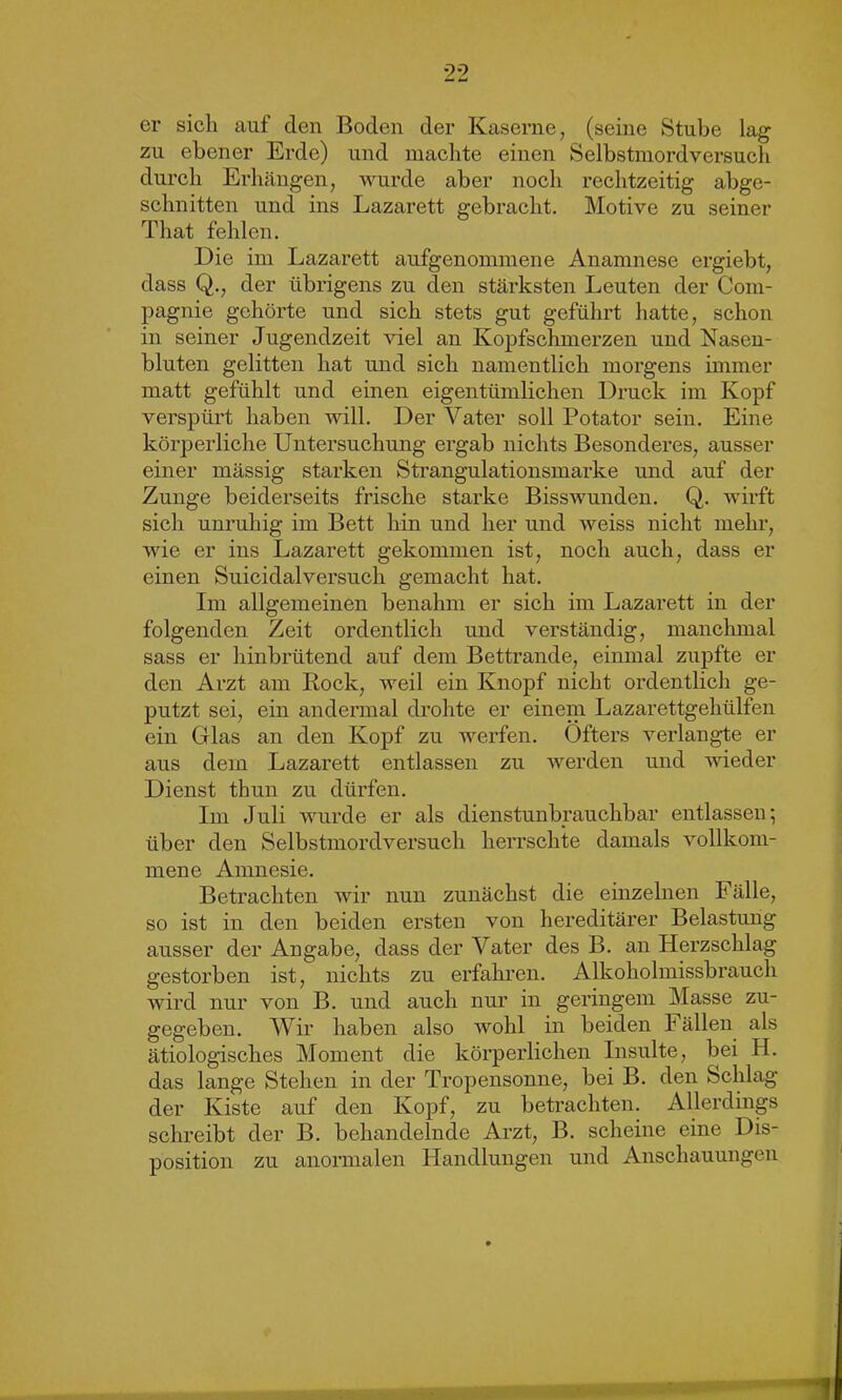 er sich auf den Boden der Kaserne, (seine Stube lag zu ebener Erde) und machte einen Selbstmordversuch durch Erhängen, wurde aber noch rechtzeitig abge- schnitten und ins Lazarett gebracht. Motive zu seiner That fehlen. Die im Lazarett aufgenommene Anamnese ergiebt, dass Q., der übrigens zu den stärksten Leuten der Com- pagnie gehörte und sich stets gut geführt hatte, schon in seiner Jugendzeit viel an Kopfschmerzen und Nasen- bluten gelitten hat und sich namentlich morgens immer matt gefühlt und einen eigentümlichen Druck im Kopf verspürt haben will. Der Vater soll Potator sein. Eine körperliche Untersuchung ergab nichts Besonderes, ausser einer mässig starken Strangulationsmarke und auf der Zunge beiderseits frische starke Bisswunden. Q. wirft sich unruhig im Bett hin und her und weiss nicht mehr, wie er ins Lazarett gekommen ist, noch auch, dass er einen Suicidalversuch gemacht hat. Im allgemeinen benahm er sich im Lazarett in der folgenden Zeit ordentlich und verständig, manchmal sass er hinbrütend auf dem Bettrande, einmal zupfte er den Arzt am Rock, weil ein Knopf nicht ordentlich ge- putzt sei, ein andermal drohte er einem Lazarettgehülfen ein Gllas an den Kopf zu werfen. Öfters verlangte er aus dem Lazarett entlassen zu werden und wieder Dienst thun zu dürfen. Im Juli wurde er als dienstunbrauchbar entlassen*, über den Selbstmordversuch herrschte damals vollkom- mene Amnesie. Betrachten wir nun zunächst die einzelnen Fälle, so ist in den beiden ersten von hereditärer Belastung ausser der Angabe, dass der Vater des B. an Herzschlag gestorben ist, nichts zu erfahren. Alkoholmissbrauch wird nur von B. und auch nur in geringem Masse zu- gegeben. Wir haben also wohl in beiden Fällen als ätiologisches Moment die körperlichen Insulte, bei H. das lange Stehen in der Tropensonne, bei B. den Schlag der Kiste auf den Kopf, zu betrachten. Allerdings schreibt der B. behandelnde Arzt, B. scheine eine Dis- position zu anormalen Handlungen und Anschauungen