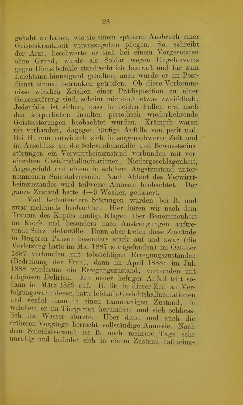 gehabt zu haben, wie sie einem späteren Ausbruch einer Geisteskrankheit vorauszugehen pflegen. So, schreibt der Arzt, beschwerte er sich bei einem Vorgesetzten ohne Grund, wurde als Soldat wegen Ungehorsams gegen Dienstbefehle standrechtlich bestraft und für zum Leichtsinn hinneigend gehalten, auch wurde er im Post- dienst einmal betrunken getroffen. Ob diese Vorkomm- nisse wirklich Zeichen einer Prädisposition zu einer Geistesstörung sind, scheint mir doch etwas zweifelhaft. Jedenfalls ist sicher, dass in beiden Fällen erst nach den körperlichen Insulten periodisch wiederkehrende Geistesstörungen beobachtet wurden. Krämpfe waren nie vorhanden, dagegen häufige Anfälle von petit mal. Bei H. nun entwickelt sich in sorgenschwerer Zeit und im Anschluss an die Schwindelanfälle und Bewusstseins- störungen ein Verwirrtheitszustand verbunden mit ver- einzelten Gesichtshallucinationen, Niedergeschlagenheit, Angstgefühl und einem in solchem Angstzustand unter- nommenen Suicidalversuch. Nach Ablauf des Verwirrt- heitszustandes wird teilweise Amnesie beobachtet. Der ganze Zustand hatte 4—5 Wochen gedauert. Viel bedeutendere Störungen wurden bei B. und zwar mehrmals beobachtet. Hier hören wir nach dem Trauma des Kopfes häufige Klagen über Benommenheit im Kopfe und besonders nach Anstrengungen auftre- tende Schwindelanfälle. Dann aber treten diese Zustände in längeren Pausen besonders stark auf und zwar (die Verletzung hatte im Mai 1887 stattgefunden) im October 188 i verbunden mit tobsüchtigen Erregungszuständen (Bedrohung der Frau), dann im April 1888; im Juli 1888 wiederum ein Erregungszustand, verbunden mit religiösen Delirien. Ein neuer heftiger Anfall tritt so- dann im März 1889 auf. B. litt in dieser Zeit an Ver- folgungswahnideeen, hatte lebhafte Gesichtshallucinationen und verfiel dann in einen traumartigen Zustand, in welchem er im Tiergarten herumirrte und sich schliess- lich ins Wasser stürzte. Über diese und auch die früheren Vorgänge herrscht vollständige Amnesie. Nach dem Suicidalversuch ist B. noch mehrere Tage sehr unruhig und befindet sich in einem Zustand hallucina-