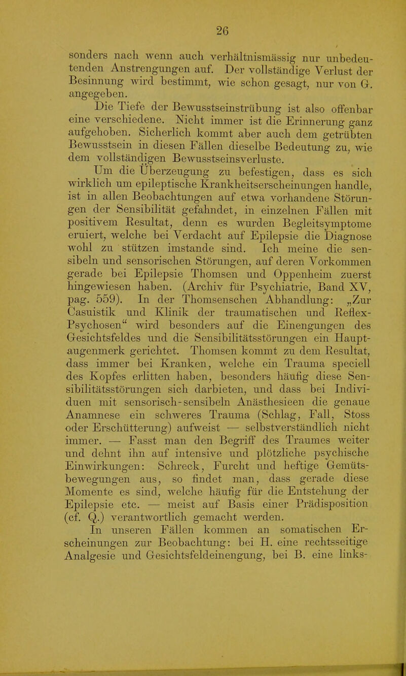 sonders nach wenn auch verhältnismässig nur unbedeu- tenden Anstrengungen auf. Der vollständige Verlust der Besinnung wird bestimmt, wie schon gesagt, nur von G. angegeben. Die Tiefe der Bewusstseinstrübung ist also offenbar eine verschiedene. Nicht immer ist die Erinnerung ganz aufgehoben. Sicherlich kommt aber auch dem getrübten Bewusstsein in diesen Fällen dieselbe Bedeutung zu, wie dem vollständigen Bewusstseinsverluste. Um die Überzeugung zu befestigen, dass es sich wirklich um epileptische Krankheitserscheinungen handle, ist in allen Beobachtungen auf etwa vorhandene Störun- gen der Sensibilität gefahndet, in einzelnen Fällen mit positivem Resultat, denn es wurden Begleitsymptome eruiert, welche bei Verdacht auf Epilepsie die Diagnose wohl zu stützen imstande sind. Ich meine die sen- sibeln und sensorischen Störungen, auf deren Vorkommen gerade bei Epilepsie Thomsen und Oppenheim zuerst hingewiesen haben. (Archiv für Psychiatrie, Band XV, pag. 559). In der Thomsenschen Abhandlung: „Zur Casuistik und Klinik der traumatischen und Reflex- Psychosen“ wird besonders auf die Einengungen des Gesichtsfeldes und die Sensibilitätsstörungen ein Haupt- augenmerk gerichtet. Thomsen kommt zu dem Resultat, dass immer bei Kranken, welche ein Trauma speciell des Kopfes erlitten haben, besonders häutig diese Sen- sibilitätsstörungen sich darbieten, und dass bei Indivi- duen mit sensorisch-sensibein Anästhesieen die genaue Anamnese ein schweres Trauma (Schlag, Fall, Stoss oder Erschütterung) aufweist ■— selbstverständlich nicht immer. — Fasst man den Begriff des Traumes weiter und dehnt ihn auf intensive und plötzliche psychische Einwirkungen: Schreck, Furcht und heftige Gemüts- bewegungen aus, so findet man, dass gerade diese Momente es sind, welche häufig für die Entstehung der Epilepsie etc. — meist auf Basis einer Prädisposition (cf. Q.) verantwortlich gemacht werden. In unseren Fällen kommen an somatischen Er- scheinungen zur Beobachtung: bei H. eine rechtsseitige Analgesie und Gesichtsfeldeinengung, bei B. eine links- SHBMi I