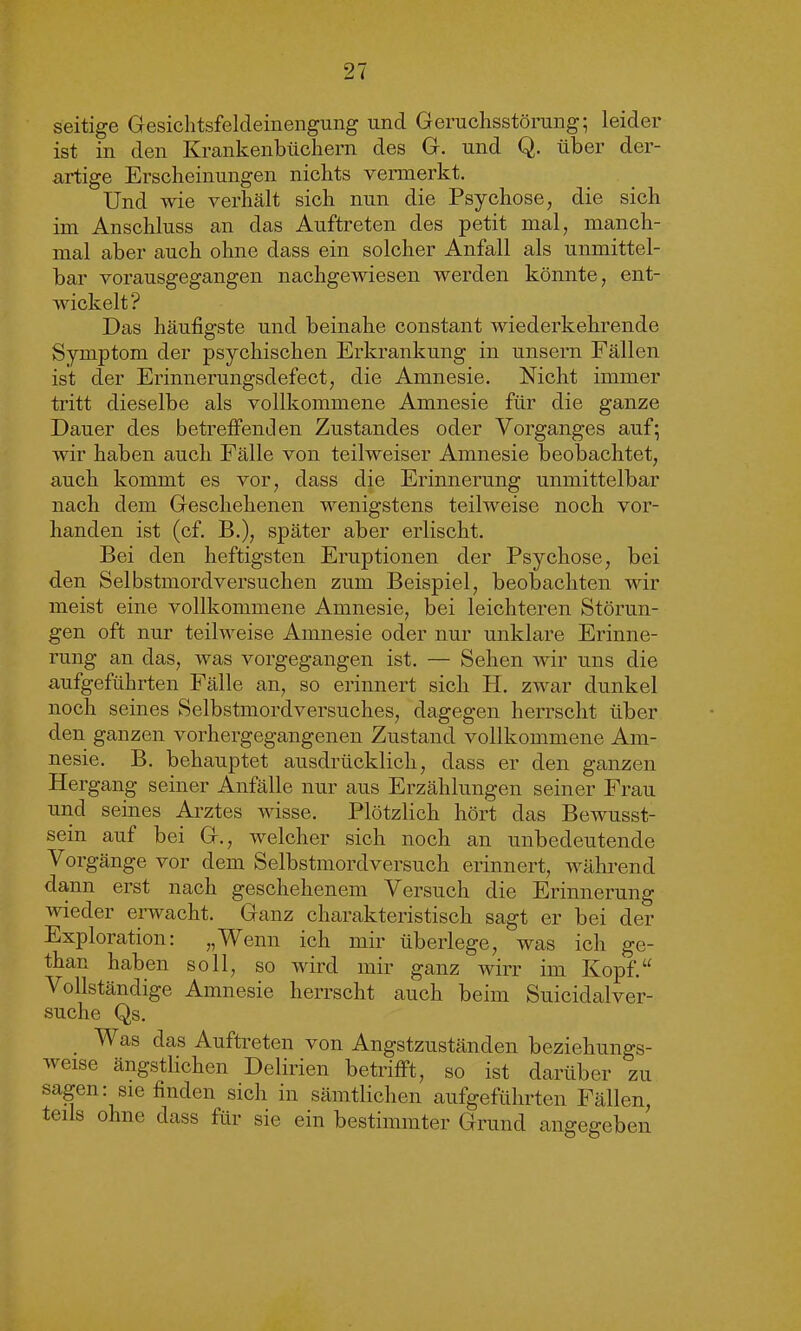 seitige Gesichtsfeldeinengung und Geruchsstörung; leider ist in den Krankenbüchern des G. und Q. über der- artige Erscheinungen nichts vermerkt. Und wie verhält sich nun die Psychose, die sich im Anschluss an das Auftreten des petit mal, manch- mal aber auch ohne dass ein solcher Anfall als unmittel- bar vorausgegangen nachgewiesen werden könnte, ent- wickelt? Das häufigste und beinahe constant wiederkehrende Symptom der psychischen Erkrankung in unsern Fällen ist der Erinnerungsdefect, die Amnesie. Nicht immer tritt dieselbe als vollkommene Amnesie für die ganze Dauer des betreffenden Zustandes oder Vorganges auf; wir haben auch Fälle von teilweiser Amnesie beobachtet, auch kommt es vor, dass die Erinnerung unmittelbar nach dem Geschehenen wenigstens teilweise noch vor- handen ist (cf. B.), später aber erlischt. Bei den heftigsten Eruptionen der Psychose, bei den Selbstmordversuchen zum Beispiel, beobachten wir meist eine vollkommene Amnesie, bei leichteren Störun- gen oft nur teilweise Amnesie oder nur unklare Erinne- rung an das, was vorgegangen ist. — Sehen wir uns die aufgeführten Fälle an, so erinnert sich H. zwar dunkel noch seines Selbstmordversuches, dagegen herrscht über den ganzen vorhergegangenen Zustand vollkommene Am- nesie. B. behauptet ausdrücklich, dass er den ganzen Hergang seiner Anfälle nur aus Erzählungen seiner Frau und seines Arztes wisse. Plötzlich hört das Bewusst- sein auf bei G., welcher sich noch an unbedeutende Vorgänge vor dem Selbstmordversuch erinnert, während dann erst nach geschehenem Versuch die Erinnerung wieder erwacht. Ganz charakteristisch sagt er bei der Exploration: „Wenn ich mir überlege, was ich ge- than haben soll, so wird mir ganz wirr im Kopf.“ A ollständige Amnesie herrscht auch beim Suicidalver- suche Qs. . ^ as c^as Auftreten von Angstzuständen beziehungs- weise ängstlichen Delirien betrifft, so ist darüber 'zu sagen: sie finden sich in sämtlichen aufgeführten Fällen, teils ohne dass für sie ein bestimmter Grund angegeben