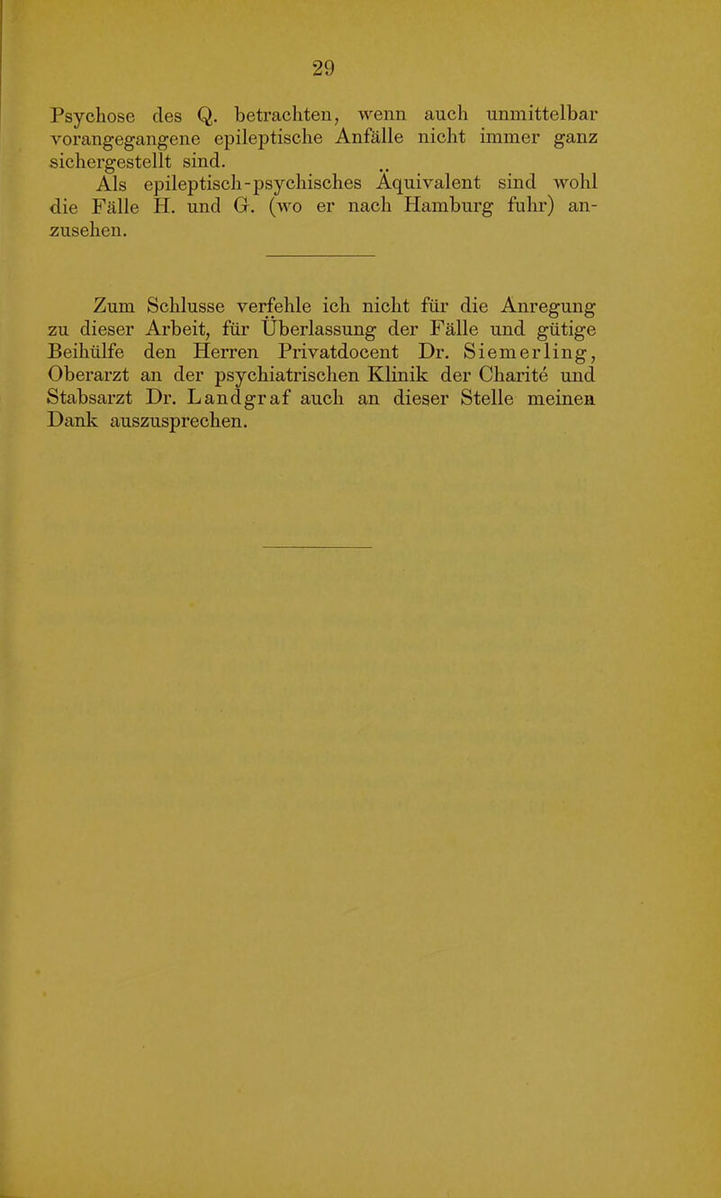 Psychose des Q. betrachten, wenn auch unmittelbar vorangegangene epileptische Anfälle nicht immer ganz sichergestellt sind. Als epileptisch-psychisches Äquivalent sind wohl die Fälle H. und G. (wo er nach Hamburg fuhr) an- zusehen. Zum Schlüsse verfehle ich nicht für die Anregung zu dieser Arbeit, für Überlassung der Fälle und gütige Beihülfe den Herren Privatdocent Dr. Siemerling, Oberarzt an der psychiatrischen Klinik der Charite und Stabsarzt Dr. Landgraf auch an dieser Stelle meinen Dank auszusprechen.