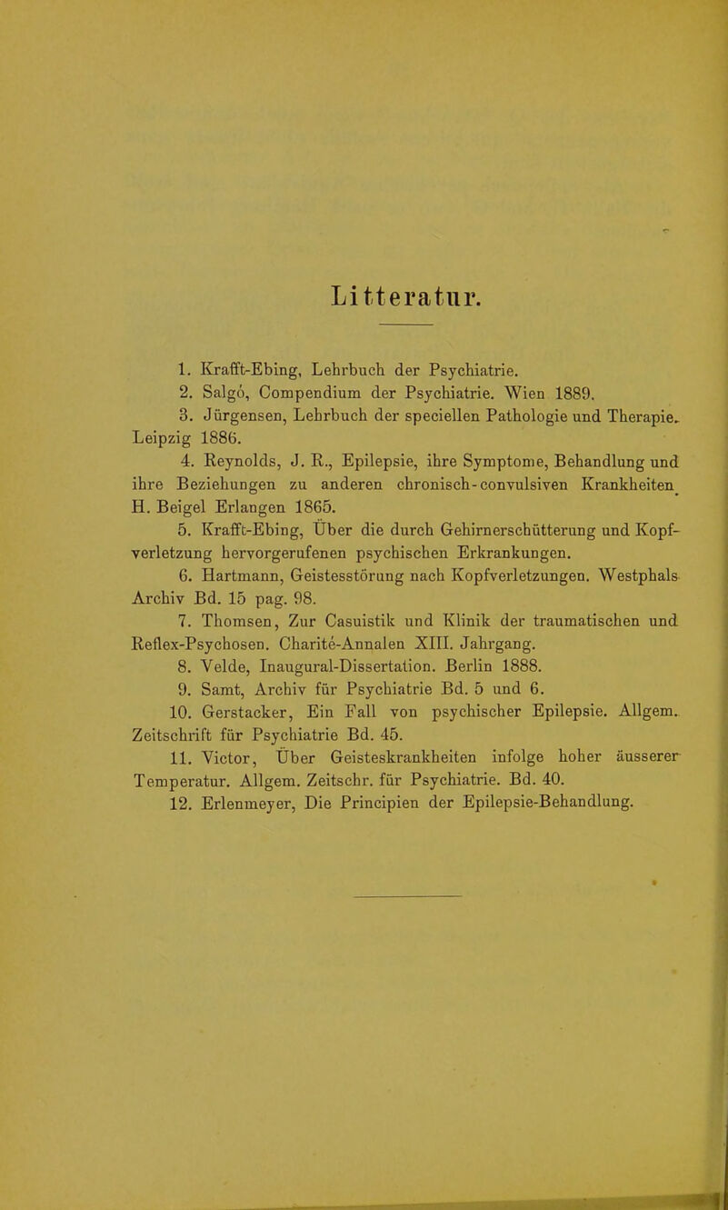 Li tteratnr. 1. Krafft-Ebing, Lehrbuch der Psychiatrie. 2. Salgö, Compendium der Psychiatrie. Wien 1889. 3. Jürgensen, Lehrbuch der speciellen Pathologie und Therapie, Leipzig 1886. 4. Reynolds, J. R., Epilepsie, ihre Symptome, Behandlung und ihre Beziehungen zu anderen chronisch-convulsiven Krankheiten H. Beigel Erlangen 1865. 5. Krafft-Ebing, Uber die durch Gehirnerschütterung und Kopf- verletzung hervorgerufenen psychischen Erkrankungen. 6. Hartmann, Geistesstörung nach Kopfverletzungen. Westphals Archiv Bd. 15 pag. 98. 7. Thomsen, Zur Casuistik und Klinik der traumatischen und Reflex-Psychosen. Charite-Annalen XIII. Jahrgang. 8. Velde, Inaugural-Dissertation. Berlin 1888. 9. Samt, Archiv für Psychiatrie Bd. 5 und 6. 10. Gerstacker, Ein Fall von psychischer Epilepsie. Allgem. Zeitschrift für Psychiatrie Bd. 45. 11. Victor, Über Geisteskrankheiten infolge hoher äusserer Temperatur. Allgem. Zeitschr. für Psychiatrie. Bd. 40. 12. Erlenmeyer, Die Principien der Epilepsie-Behandlung.