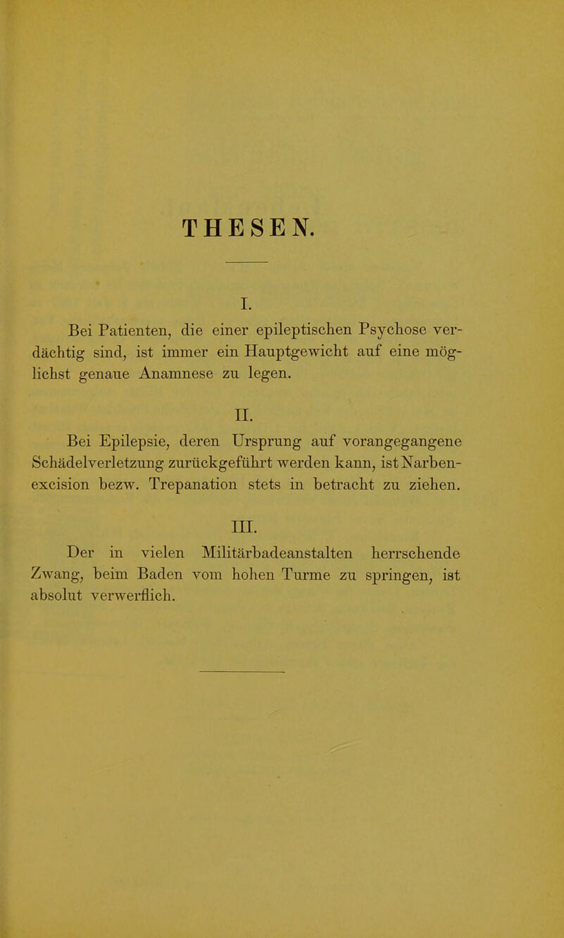 THESEN. i. Bei Patienten, die einer epileptischen Psychose ver- dächtig sind, ist immer ein Hauptgewicht auf eine mög- lichst genaue Anamnese zu legen. II. Bei Epilepsie, deren Ursprung auf vorangegangene Schädelverletzung zurückgeführt werden kann, istNarben- excision bezw. Trepanation stets in betracht zu ziehen. III. Der in vielen Militärbadeanstalten herrschende Zwang, beim Baden vom hohen Turme zu springen, ist absolut verwerflich.