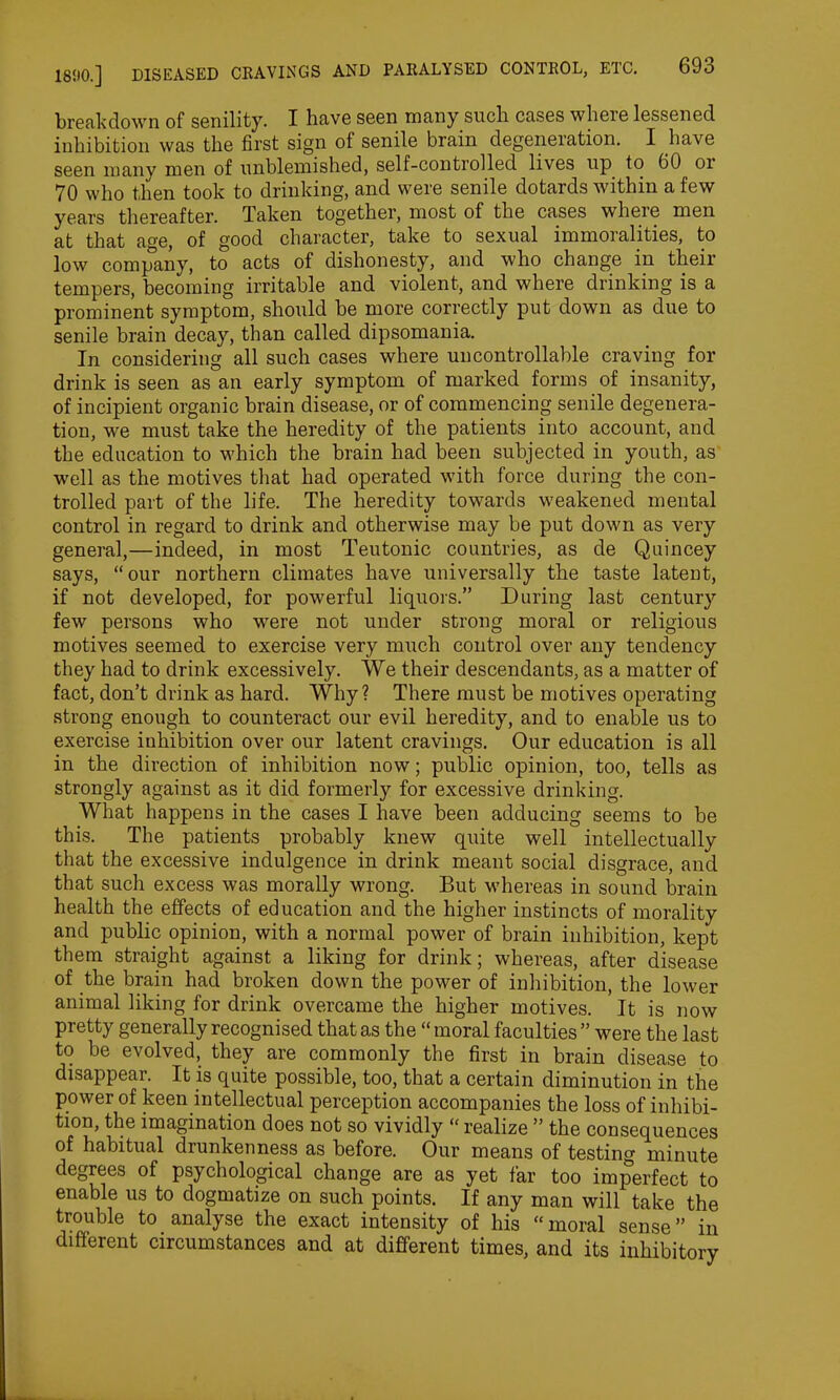 breakdown of senility. I have seen many such cases where lessened inhibition was the first sign of senile brain degeneration. I have seen many men of unblemished, self-controlled lives up to 60 oi 70 who then took to drinking, and were senile dotards within a few years thereafter. Taken together, most of the cases where men at that age, of good character, take to sexual immoralities, to low company, to acts of dishonesty, and who change in their tempers, becoming irritable and violent, and where drinking is a prominent symptom, should be more correctly put down as due to senile brain decay, than called dipsomania. In considering all such cases where uncontrollable craving for drink is seen as an early symptom of marked forms of insanity, of incipient organic brain disease, or of commencing senile degenera- tion, we must take the heredity of the patients into account, and the education to which the brain had been subjected in youth, as well as the motives that had operated with force during the con- trolled part of the life. The heredity towards weakened mental control in regard to drink and otherwise may be put down as very general,—indeed, in most Teutonic countries, as de Quincey says, “ our northern climates have universally the taste latent, if not developed, for powerful liquors.” During last century few persons who were not under strong moral or religious motives seemed to exercise very much control over any tendency they had to drink excessively. We their descendants, as a matter of fact, don’t drink as hard. Why? There must be motives operating strong enough to counteract our evil heredity, and to enable us to exercise inhibition over our latent cravings. Our education is all in the direction of inhibition now; public opinion, too, tells as strongly against as it did formerly for excessive drinking. What happens in the cases I have been adducing seems to be this. The patients probably knew quite well intellectually that the excessive indulgence in drink meant social disgrace, and that such excess was morally wrong. But whereas in sound brain health the effects of education and the higher instincts of morality and public opinion, with a normal power of brain inhibition, kept them straight against a liking for drink; whereas, after disease of the brain had broken down the power of inhibition, the lower animal liking for drink overcame the higher motives. It is now pretty generally recognised that as the “ moral faculties ” were the last to be evolved, they are commonly the first in brain disease to disappear. It is quite possible, too, that a certain diminution in the power of keen intellectual perception accompanies the loss of inhibi- tion, the imagination does not so vividly “ realize ” the consequences of habitual drunkenness as before. Our means of testing minute degrees of psychological change are as yet far too imperfect to enable us to dogmatize on such points. If any man will take the trouble to analyse the exact intensity of his “moral sense” in different circumstances and at different times, and its inhibitory