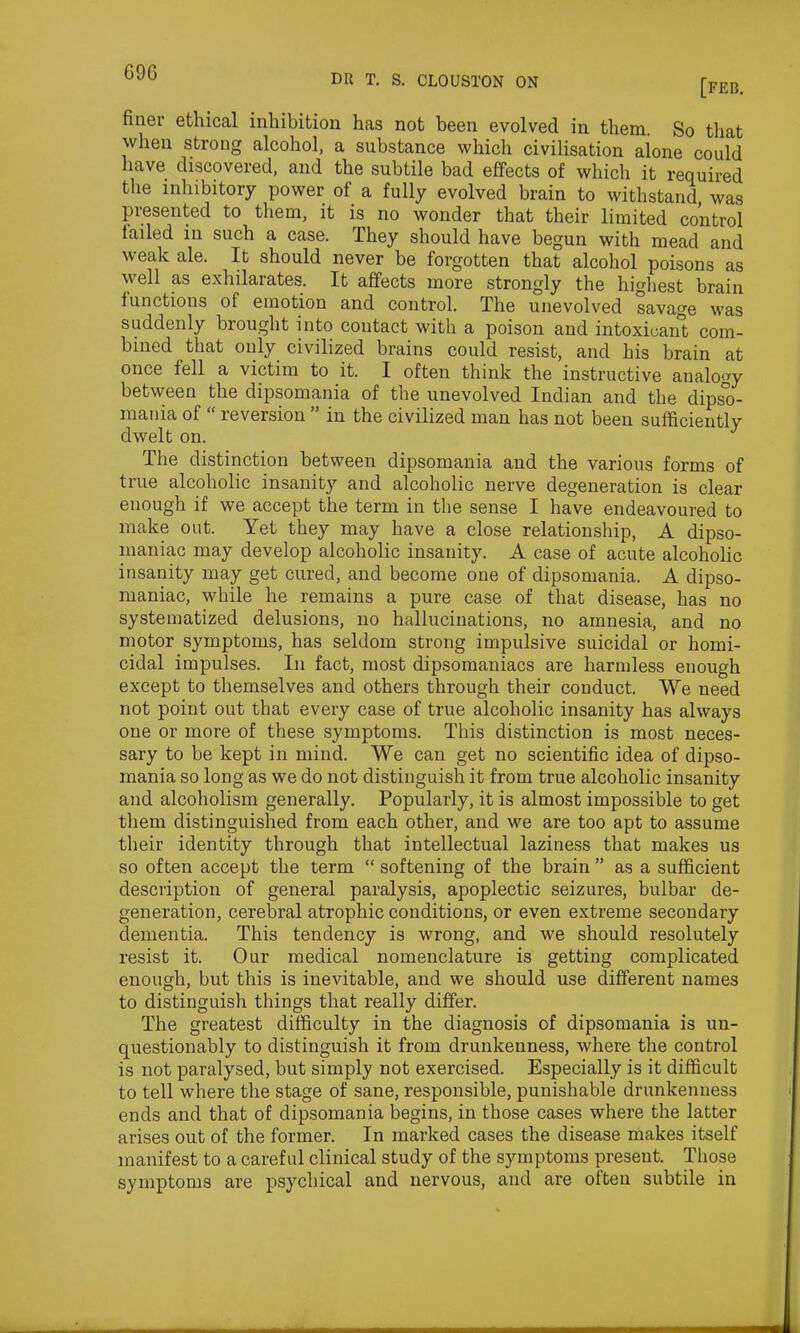 69G dr t. s. clouston on [feb. finer ethical inhibition has not been evolved in them. So that when strong alcohol, a substance which civilisation alone could have discovered, and the subtile bad effects of which it required the inhibitory power of a fully evolved brain to withstand, was presented to them, it is no wonder that their limited control failed in such a case. They should have begun with mead and weak ale. It should never be forgotten that alcohol poisons as well as exhilarates. It affects more strongly the highest brain functions of emotion and control. The unevolved savage was suddenly brought into contact with a poison and intoxicant com- bined that only civilized brains could resist, and his brain at once fell a victim to it. I often think the instructive analogy between the dipsomania of the unevolved Indian and the dipso- mania of “ reversion ” in the civilized man has not been sufficiently dwelt on. The distinction between dipsomania and the various forms of true alcoholic insanity and alcoholic nerve degeneration is clear enough if we accept the term in the sense I have endeavoured to make out. Yet they may have a close relationship, A dipso- maniac may develop alcoholic insanity. A case of acute alcoholic insanity may get cured, and become one of dipsomania. A dipso- maniac, while he remains a pure case of that disease, has no systematized delusions, no hallucinations, no amnesia, and no motor symptoms, has seldom strong impulsive suicidal or homi- cidal impulses. In fact, most dipsomaniacs are harmless enough except to themselves and others through their conduct. We need not point out that every case of true alcoholic insanity has always one or more of these symptoms. This distinction is most neces- sary to be kept in mind. We can get no scientific idea of dipso- mania so long as we do not distinguish it from true alcoholic insanity and alcoholism generally. Popularly, it is almost impossible to get them distinguished from each other, and we are too apt to assume their identity through that intellectual laziness that makes us so often accept the term “ softening of the brain ” as a sufficient description of general paralysis, apoplectic seizures, bulbar de- generation, cerebral atrophic conditions, or even extreme secondary dementia. This tendency is wrong, and we should resolutely resist it. Our medical nomenclature is getting complicated enough, but this is inevitable, and we should use different names to distinguish things that really differ. The greatest difficulty in the diagnosis of dipsomania is un- questionably to distinguish it from drunkenness, where the control is not paralysed, but simply not exercised. Especially is it difficult to tell where the stage of sane, responsible, punishable drunkenness ends and that of dipsomania begins, in those cases where the latter arises out of the former. In marked cases the disease makes itself manifest to a careful clinical study of the symptoms present. Those symptoms are psychical and nervous, and are olten subtile in