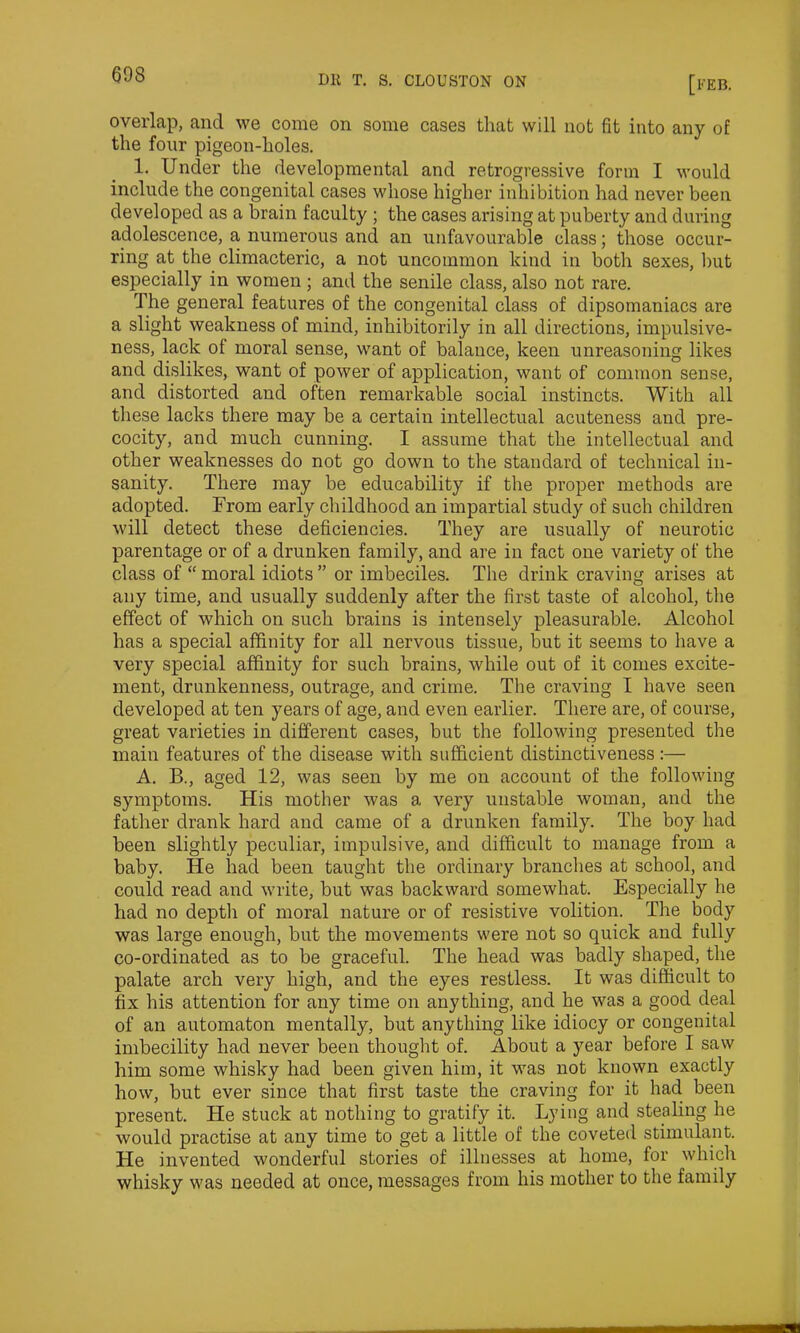 overlap, and we come on some cases that will not fit into any of the four pigeon-holes. 1. Under the developmental and retrogressive form I would include the congenital cases whose higher inhibition had never been developed as a brain faculty ; the cases arising at puberty and during adolescence, a numerous and an unfavourable class; those occur- ring at the climacteric, a not uncommon kind in both sexes, but especially in women; anti the senile class, also not rare. The general features of the congenital class of dipsomaniacs are a slight weakness of mind, inhibitorily in all directions, impulsive- ness, lack of moral sense, want of balance, keen unreasoning likes and dislikes, want of power of application, want of common sense, and distorted and often remarkable social instincts. With all these lacks there may be a certain intellectual acuteness and pre- cocity, and much cunning. I assume that the intellectual and other weaknesses do not go down to the standard of technical in- sanity. There may be educability if the proper methods are adopted. From early childhood an impartial study of such children will detect these deficiencies. They are usually of neurotic parentage or of a drunken family, and are in fact one variety of the class of “moral idiots” or imbeciles. The drink craving arises at any time, and usually suddenly after the first taste of alcohol, the effect of which on such brains is intensely pleasurable. Alcohol has a special affinity for all nervous tissue, but it seems to have a very special affinity for such brains, while out of it comes excite- ment, drunkenness, outrage, and crime. The craving I have seen developed at ten years of age, and even earlier. There are, of course, great varieties in different cases, but the following presented the main features of the disease with sufficient distinctiveness:— A. B., aged 12, was seen by me on account of the following symptoms. His mother was a very unstable woman, and the father drank hard and came of a drunken family. The boy had been slightly peculiar, impulsive, and difficult to manage from a baby. He had been taught the ordinary branches at school, and could read and write, but was backward somewhat. Especially he had no depth of moral nature or of resistive volition. The body was large enough, but the movements were not so quick and fully co-ordinated as to be graceful. The head was badly shaped, the palate arch very high, and the eyes restless. It was difficult to fix his attention for any time on anything, and he was a good deal of an automaton mentally, but anything like idiocy or congenital imbecility had never been thought of. About a year before I saw him some whisky had been given him, it was not known exactly how, but ever since that first taste the craving for it had been present. He stuck at nothing to gratify it. Lying and stealing he would practise at any time to get a little of the coveted stimulant. He invented wonderful stories of illnesses at home, for which whisky was needed at once, messages from his mother to the family